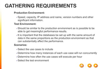 GATHERING REQUIREMENTS
Production Environment:
Speed, capacity, IP address and name, version numbers and other
significant information.
Test Environment:
Should be similar to the production environment as is possible to be
able to get meaningful performance results.
It is important that the databases be set up with the same amount of
data in the same proportions as the production environment as that
can substantially affect the performance.
Scenarios:
Select the use cases to include
Determine how many instances of each use case will run concurrently
Determine how often the use cases will execute per hour
Select the test environment
 