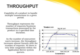 THROUGHPUT
Capability of a product to handle
multiple transactions in a given
period.
Throughput represents the
number of requests/business
transactions processed by the
product in a specified time
duration.
As the number of concurrent
users increase, the throughput
increases almost linearly with the
number of requests. As there is
very little congestion within the
Application Server system
queues.
 