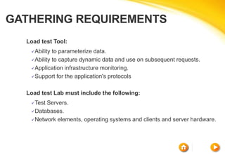 GATHERING REQUIREMENTS
Load test Tool:
Ability to parameterize data.
Ability to capture dynamic data and use on subsequent requests.
Application infrastructure monitoring.
Support for the application's protocols
Load test Lab must include the following:
Test Servers.
Databases.
Network elements, operating systems and clients and server hardware.
 