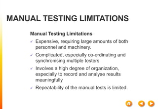 MANUAL TESTING LIMITATIONS
Manual Testing Limitations
 Expensive, requiring large amounts of both
personnel and machinery.
 Complicated, especially co-ordinating and
synchronising multiple testers
 Involves a high degree of organization,
especially to record and analyse results
meaningfully
 Repeatability of the manual tests is limited.
 