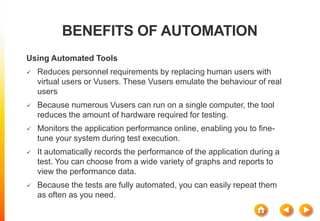 BENEFITS OF AUTOMATION
Using Automated Tools
 Reduces personnel requirements by replacing human users with
virtual users or Vusers. These Vusers emulate the behaviour of real
users
 Because numerous Vusers can run on a single computer, the tool
reduces the amount of hardware required for testing.
 Monitors the application performance online, enabling you to fine-
tune your system during test execution.
 It automatically records the performance of the application during a
test. You can choose from a wide variety of graphs and reports to
view the performance data.
 Because the tests are fully automated, you can easily repeat them
as often as you need.
 