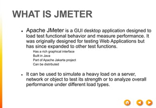 WHAT IS JMETER
 Apache JMeter is a GUI desktop application designed to
load test functional behavior and measure performance. It
was originally designed for testing Web Applications but
has since expanded to other test functions.
 Has a rich graphical interface
 Built in Java
 Part of Apache Jakarta project
 Can be distributed
 It can be used to simulate a heavy load on a server,
network or object to test its strength or to analyze overall
performance under different load types.
 