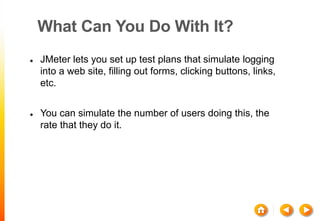 What Can You Do With It?
 JMeter lets you set up test plans that simulate logging
into a web site, filling out forms, clicking buttons, links,
etc.
 You can simulate the number of users doing this, the
rate that they do it.
 