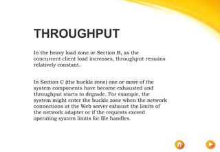 THROUGHPUT
In the heavy load zone or Section B, as the
concurrent client load increases, throughput remains
relatively constant.
In Section C (the buckle zone) one or more of the
system components have become exhausted and
throughput starts to degrade. For example, the
system might enter the buckle zone when the network
connections at the Web server exhaust the limits of
the network adapter or if the requests exceed
operating system limits for file handles.
 