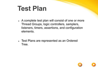 Test Plan
 A complete test plan will consist of one or more
Thread Groups, logic controllers, samplers,
listeners, timers, assertions, and configuration
elements.
 Test Plans are represented as an Ordered
Tree.
 