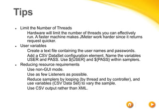 Tips
 Limit the Number of Threads
 Hardware will limit the number of threads you can effectively
run. A faster machine makes JMeter work harder since it returns
request quicker.
 User variables
 Create a text file containing the user names and passwords.
 Add a CSV DataSet configuration element. Name the variables
USER and PASS. Use ${USER} and ${PASS} within samplers.
 Reducing resource requirements
 Use non-GUI mode.
 Use as few Listeners as possible.
 Reduce samplers by looping (by thread and by controller), and
use variables (CSV Data Set) to vary the sample.
 Use CSV output rather than XML.
 