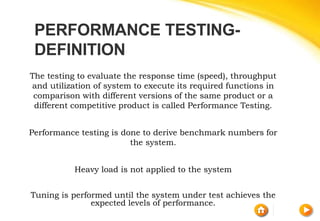 PERFORMANCE TESTING-
DEFINITION
The testing to evaluate the response time (speed), throughput
and utilization of system to execute its required functions in
comparison with different versions of the same product or a
different competitive product is called Performance Testing.
Performance testing is done to derive benchmark numbers for
the system.
Heavy load is not applied to the system
Tuning is performed until the system under test achieves the
expected levels of performance.
 