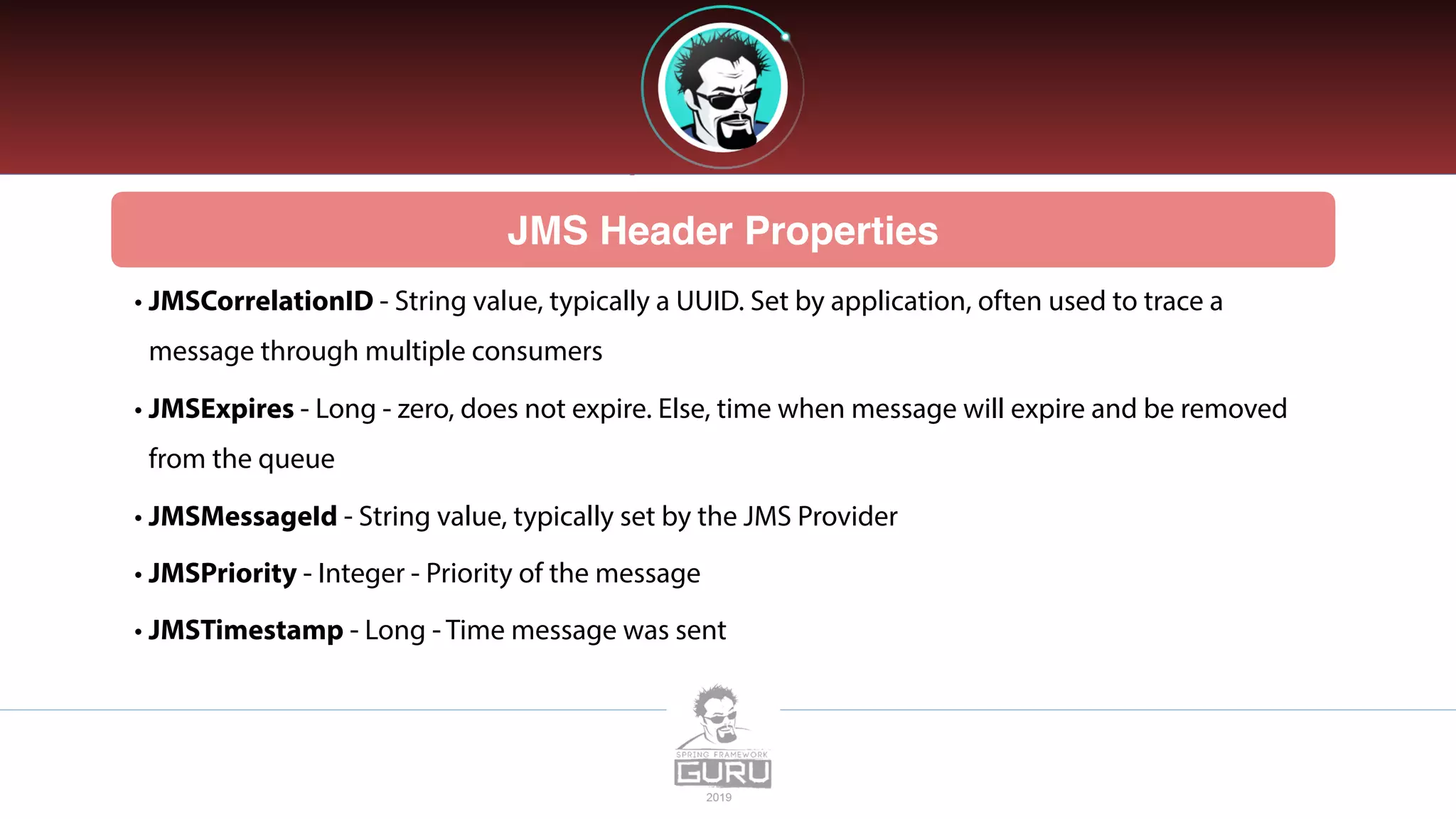 JMS Header Properties
• JMSCorrelationID - String value, typically a UUID. Set by application, often used to trace a
message through multiple consumers
• JMSExpires - Long - zero, does not expire. Else, time when message will expire and be removed
from the queue
• JMSMessageId - String value, typically set by the JMS Provider
• JMSPriority - Integer - Priority of the message
• JMSTimestamp - Long - Time message was sent
 