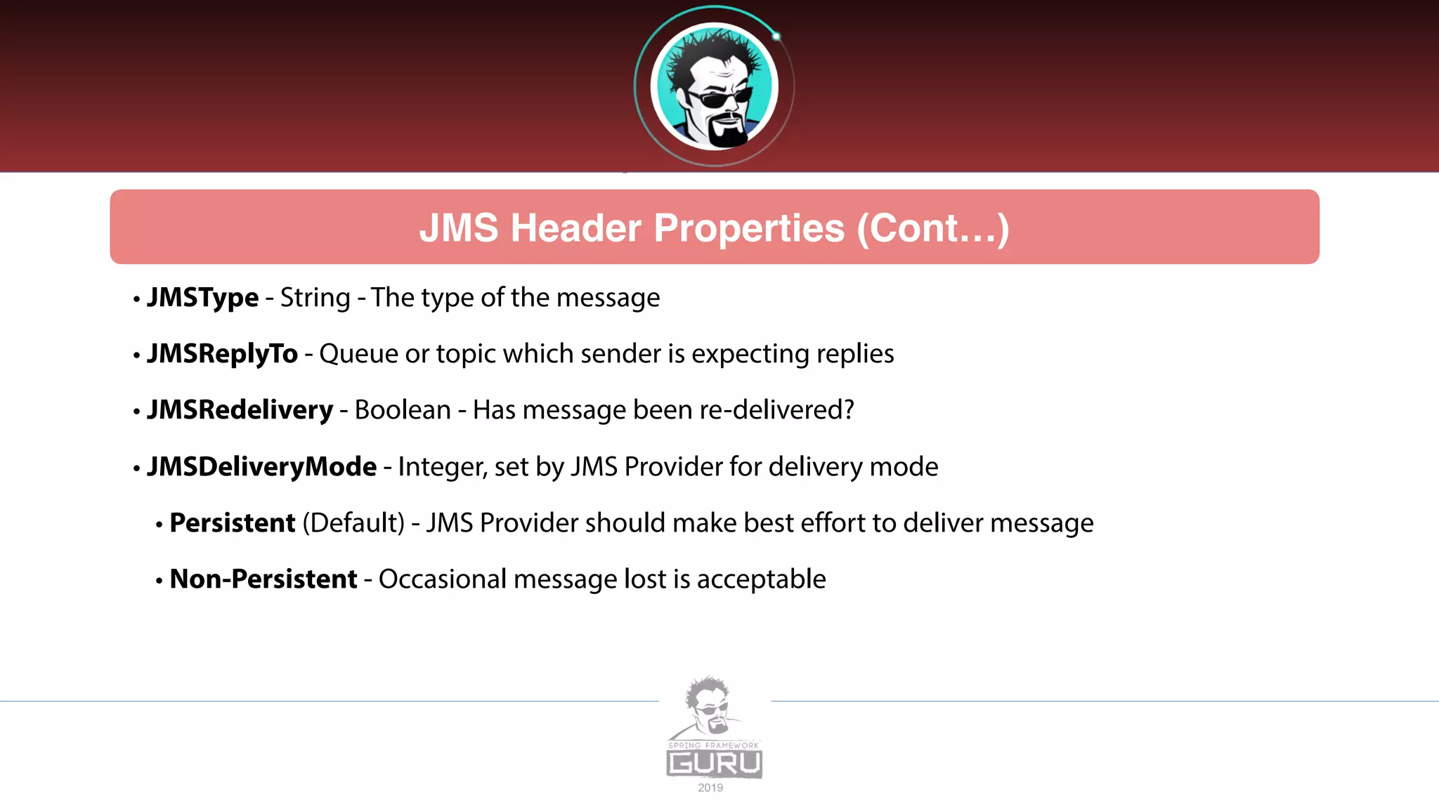 JMS Header Properties (Cont…)
• JMSType - String - The type of the message
• JMSReplyTo - Queue or topic which sender is expecting replies
• JMSRedelivery - Boolean - Has message been re-delivered?
• JMSDeliveryMode - Integer, set by JMS Provider for delivery mode
• Persistent (Default) - JMS Provider should make best effort to deliver message
• Non-Persistent - Occasional message lost is acceptable
 