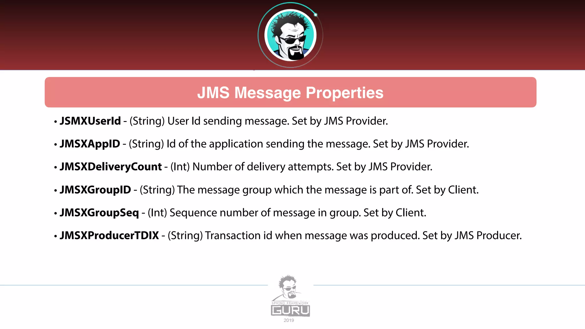 JMS Message Properties
• JSMXUserId - (String) User Id sending message. Set by JMS Provider.
• JMSXAppID - (String) Id of the application sending the message. Set by JMS Provider.
• JMSXDeliveryCount - (Int) Number of delivery attempts. Set by JMS Provider.
• JMSXGroupID - (String) The message group which the message is part of. Set by Client.
• JMSXGroupSeq - (Int) Sequence number of message in group. Set by Client.
• JMSXProducerTDIX - (String) Transaction id when message was produced. Set by JMS Producer.
 