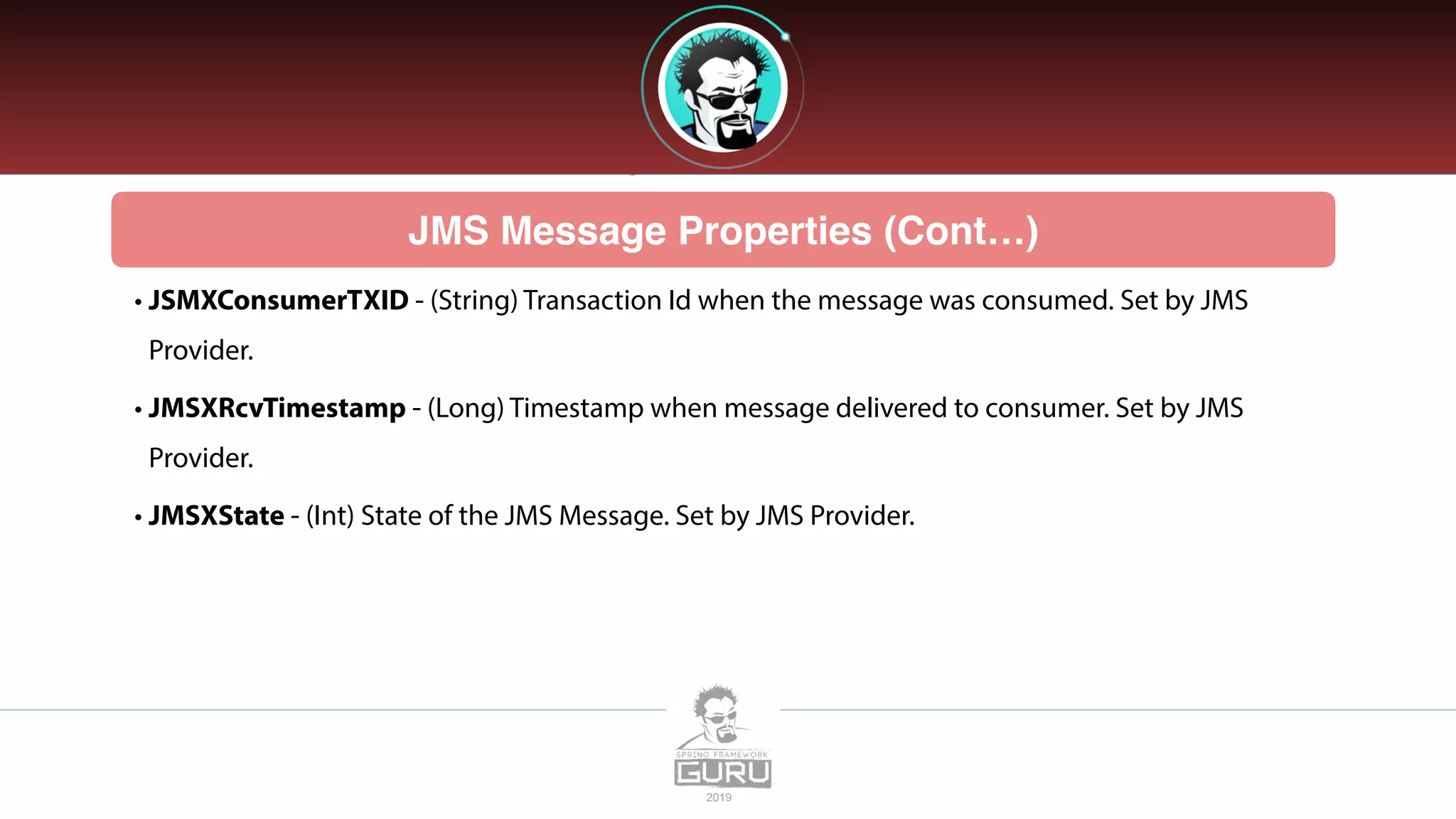 JMS Message Properties (Cont…)
• JSMXConsumerTXID - (String) Transaction Id when the message was consumed. Set by JMS
Provider.
• JMSXRcvTimestamp - (Long) Timestamp when message delivered to consumer. Set by JMS
Provider.
• JMSXState - (Int) State of the JMS Message. Set by JMS Provider.
 