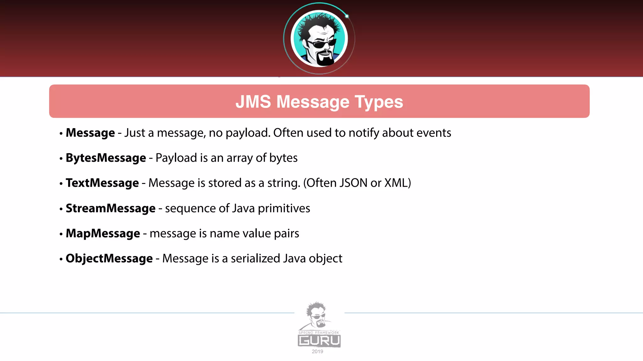 JMS Message Types
• Message - Just a message, no payload. Often used to notify about events
• BytesMessage - Payload is an array of bytes
• TextMessage - Message is stored as a string. (Often JSON or XML)
• StreamMessage - sequence of Java primitives
• MapMessage - message is name value pairs
• ObjectMessage - Message is a serialized Java object
 