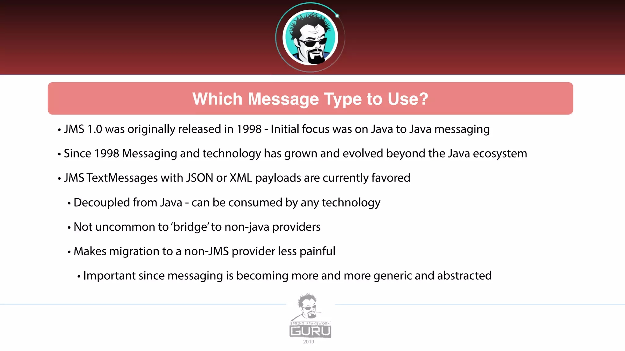 Which Message Type to Use?
• JMS 1.0 was originally released in 1998 - Initial focus was on Java to Java messaging
• Since 1998 Messaging and technology has grown and evolved beyond the Java ecosystem
• JMS TextMessages with JSON or XML payloads are currently favored
• Decoupled from Java - can be consumed by any technology
• Not uncommon to‘bridge’to non-java providers
• Makes migration to a non-JMS provider less painful
• Important since messaging is becoming more and more generic and abstracted
 
