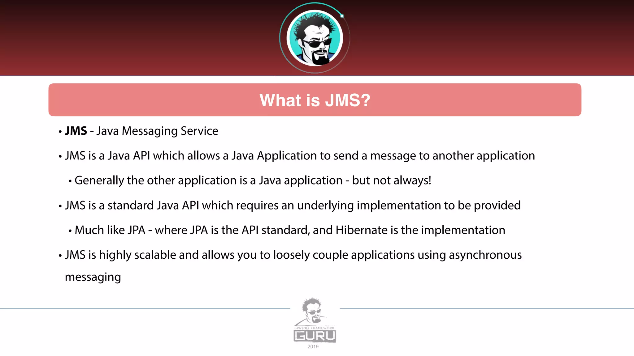 What is JMS?
• JMS - Java Messaging Service
• JMS is a Java API which allows a Java Application to send a message to another application
• Generally the other application is a Java application - but not always!
• JMS is a standard Java API which requires an underlying implementation to be provided
• Much like JPA - where JPA is the API standard, and Hibernate is the implementation
• JMS is highly scalable and allows you to loosely couple applications using asynchronous
messaging
 