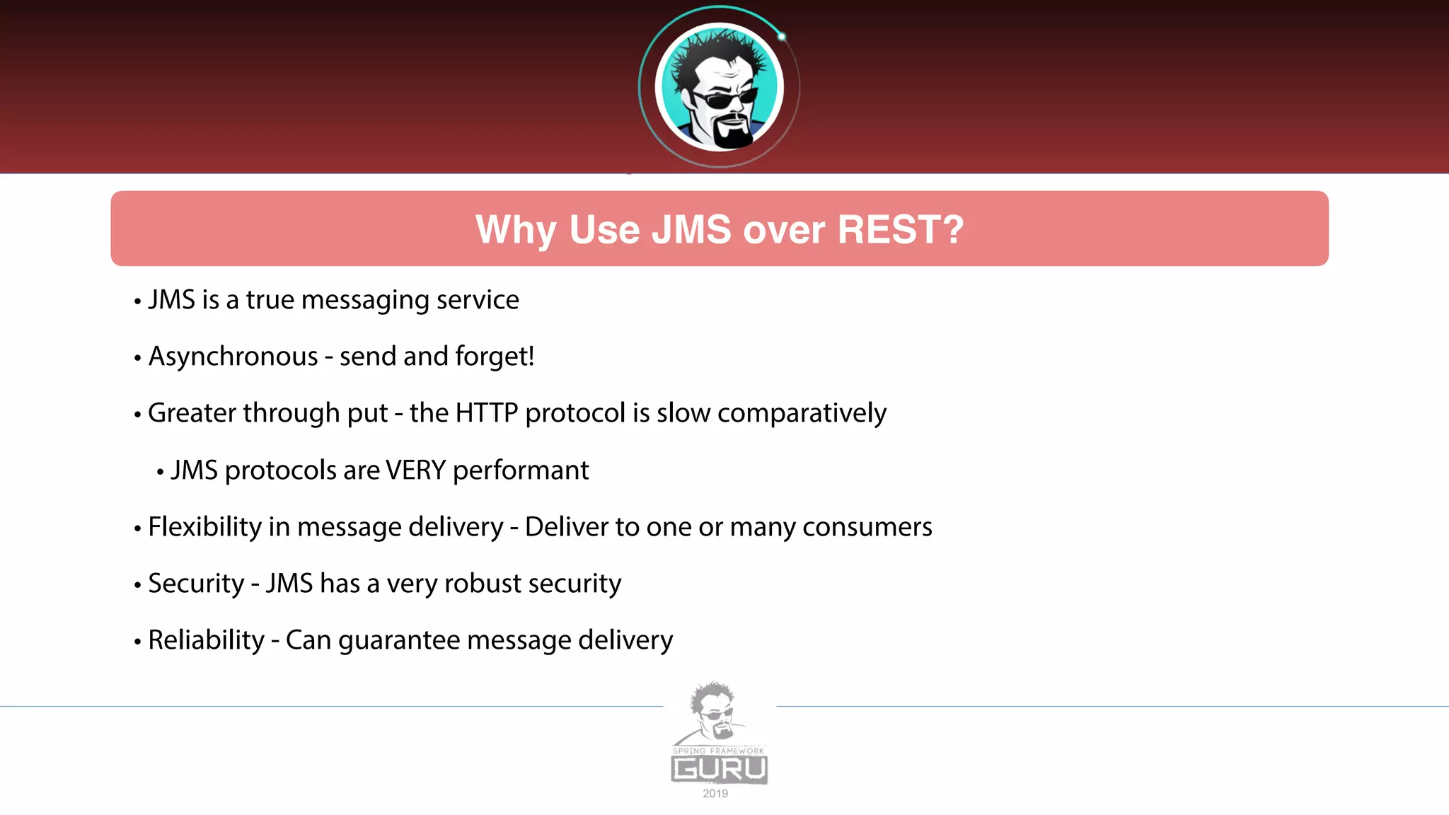 Why Use JMS over REST?
• JMS is a true messaging service
• Asynchronous - send and forget!
• Greater through put - the HTTP protocol is slow comparatively
• JMS protocols are VERY performant
• Flexibility in message delivery - Deliver to one or many consumers
• Security - JMS has a very robust security
• Reliability - Can guarantee message delivery
 