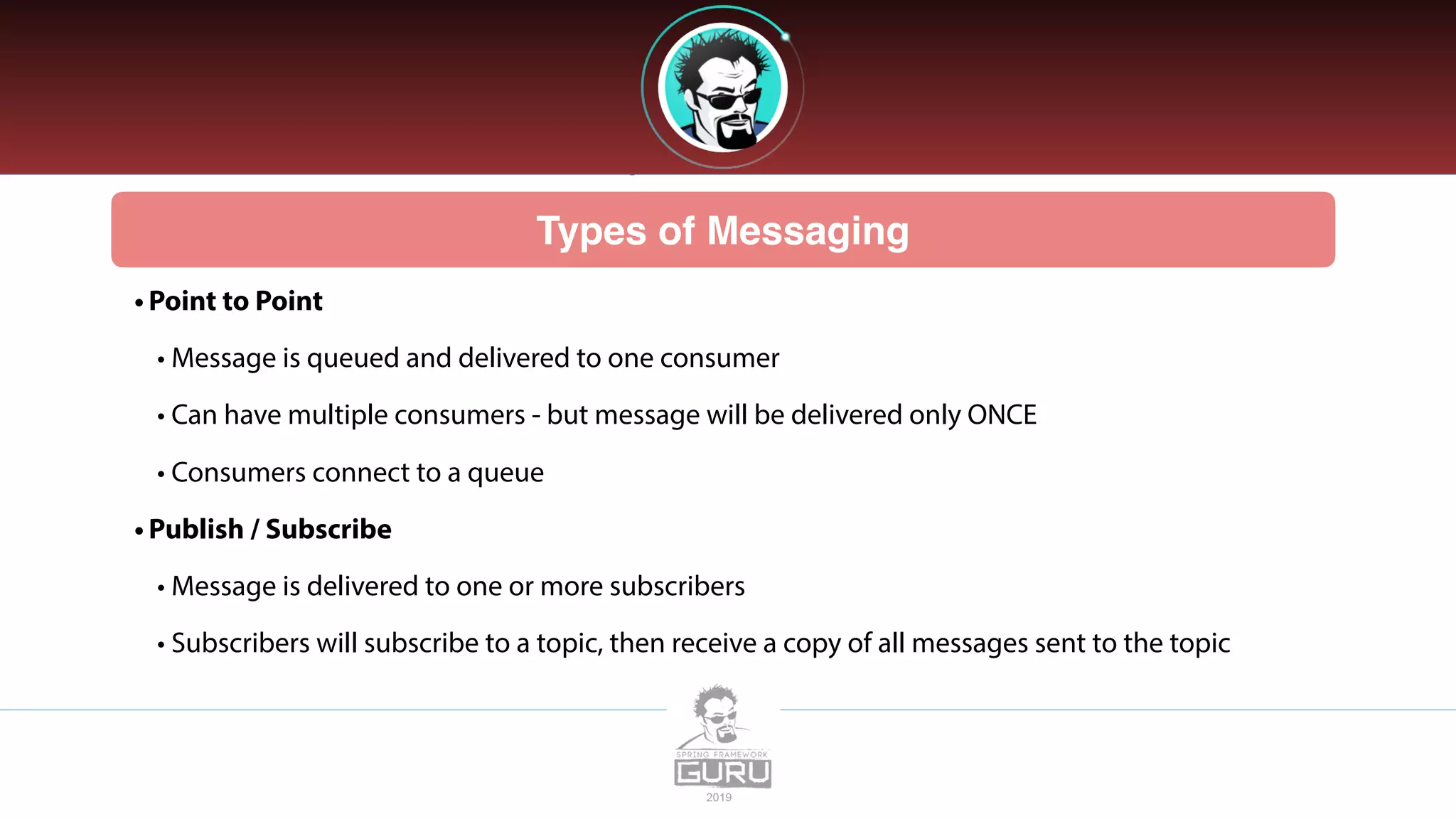 Types of Messaging
• Point to Point
• Message is queued and delivered to one consumer
• Can have multiple consumers - but message will be delivered only ONCE
• Consumers connect to a queue
• Publish / Subscribe
• Message is delivered to one or more subscribers
• Subscribers will subscribe to a topic, then receive a copy of all messages sent to the topic
 