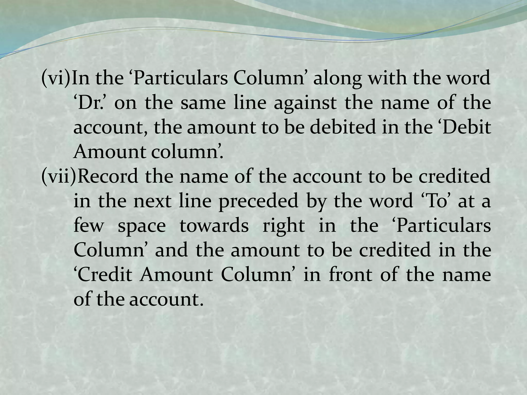 (vi)In the ‘Particulars Column’ along with the word
‘Dr.’ on the same line against the name of the
account, the amount to be debited in the ‘Debit
Amount column’.
(vii)Record the name of the account to be credited
in the next line preceded by the word ‘To’ at a
few space towards right in the ‘Particulars
Column’ and the amount to be credited in the
‘Credit Amount Column’ in front of the name
of the account.
 