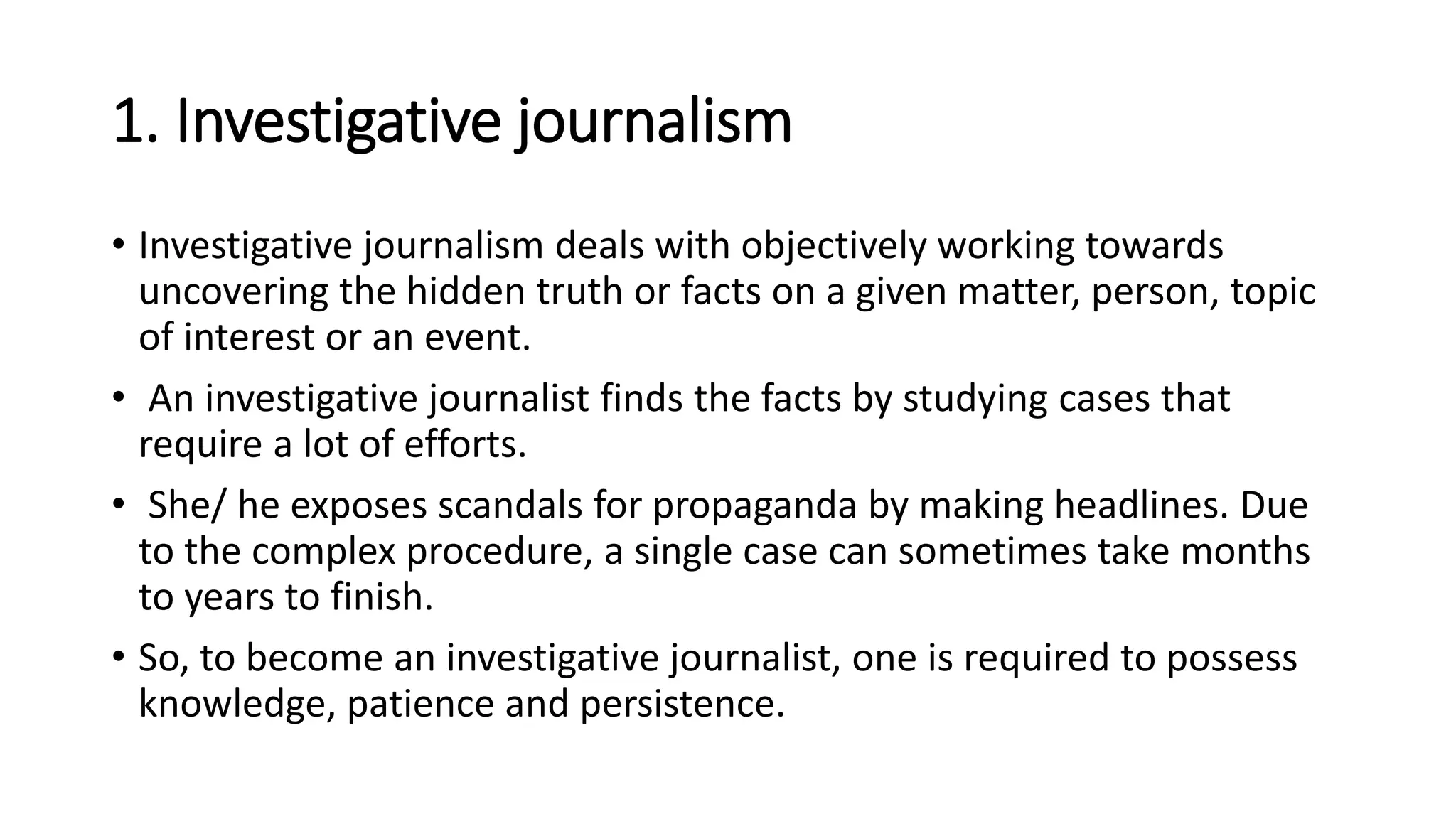 1. Investigative journalism
• Investigative journalism deals with objectively working towards
uncovering the hidden truth or facts on a given matter, person, topic
of interest or an event.
• An investigative journalist finds the facts by studying cases that
require a lot of efforts.
• She/ he exposes scandals for propaganda by making headlines. Due
to the complex procedure, a single case can sometimes take months
to years to finish.
• So, to become an investigative journalist, one is required to possess
knowledge, patience and persistence.
 