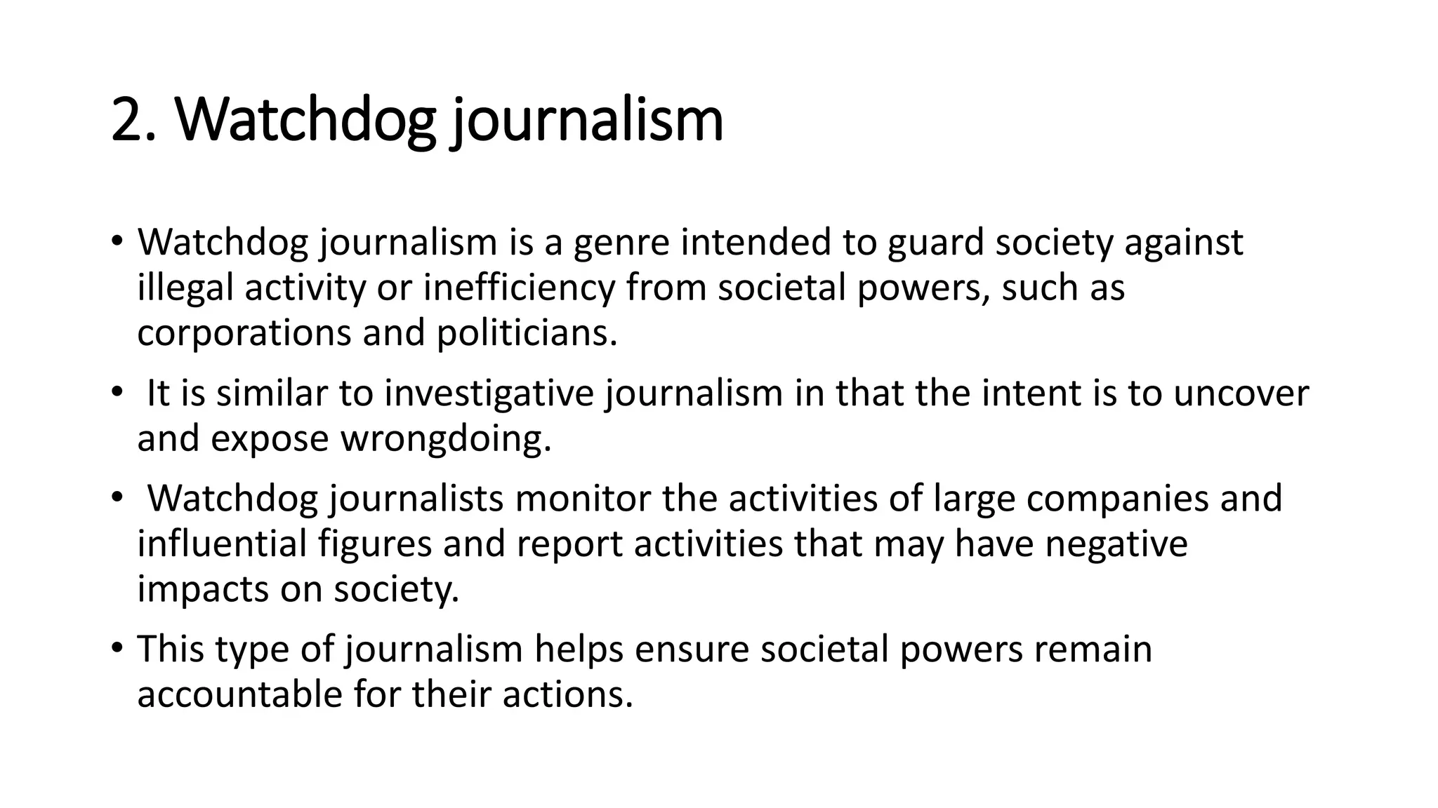 2. Watchdog journalism
• Watchdog journalism is a genre intended to guard society against
illegal activity or inefficiency from societal powers, such as
corporations and politicians.
• It is similar to investigative journalism in that the intent is to uncover
and expose wrongdoing.
• Watchdog journalists monitor the activities of large companies and
influential figures and report activities that may have negative
impacts on society.
• This type of journalism helps ensure societal powers remain
accountable for their actions.
 