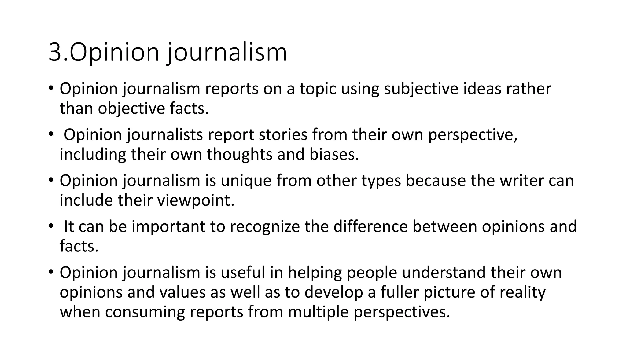 3.Opinion journalism
• Opinion journalism reports on a topic using subjective ideas rather
than objective facts.
• Opinion journalists report stories from their own perspective,
including their own thoughts and biases.
• Opinion journalism is unique from other types because the writer can
include their viewpoint.
• It can be important to recognize the difference between opinions and
facts.
• Opinion journalism is useful in helping people understand their own
opinions and values as well as to develop a fuller picture of reality
when consuming reports from multiple perspectives.
 