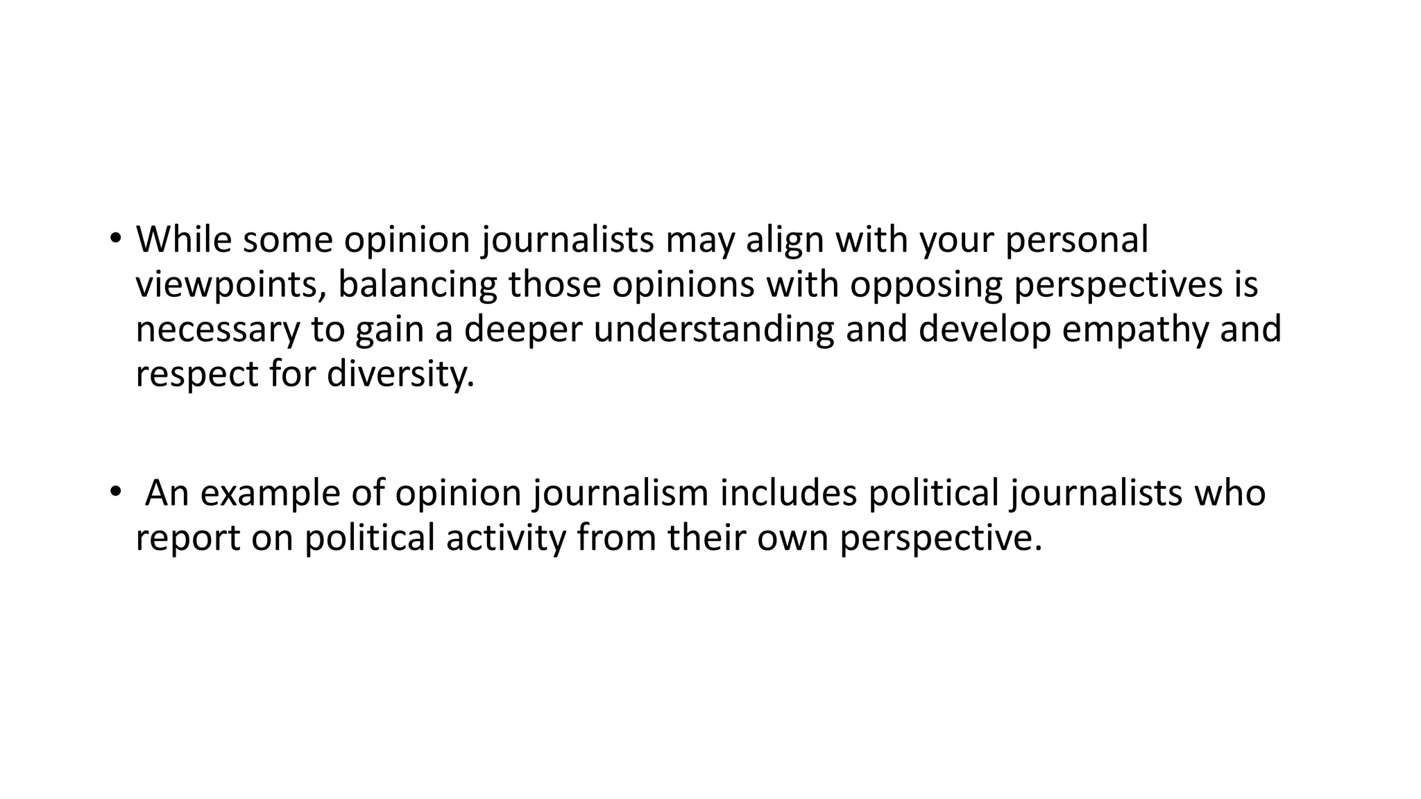 • While some opinion journalists may align with your personal
viewpoints, balancing those opinions with opposing perspectives is
necessary to gain a deeper understanding and develop empathy and
respect for diversity.
• An example of opinion journalism includes political journalists who
report on political activity from their own perspective.
 