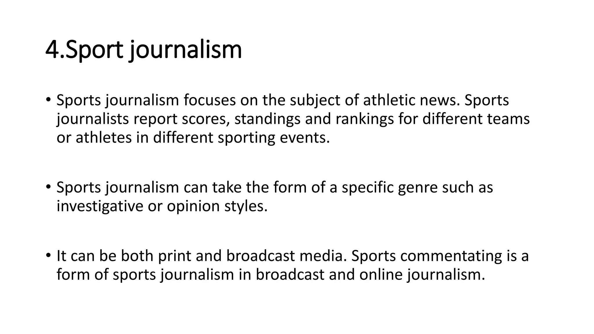 4.Sport journalism
• Sports journalism focuses on the subject of athletic news. Sports
journalists report scores, standings and rankings for different teams
or athletes in different sporting events.
• Sports journalism can take the form of a specific genre such as
investigative or opinion styles.
• It can be both print and broadcast media. Sports commentating is a
form of sports journalism in broadcast and online journalism.
 