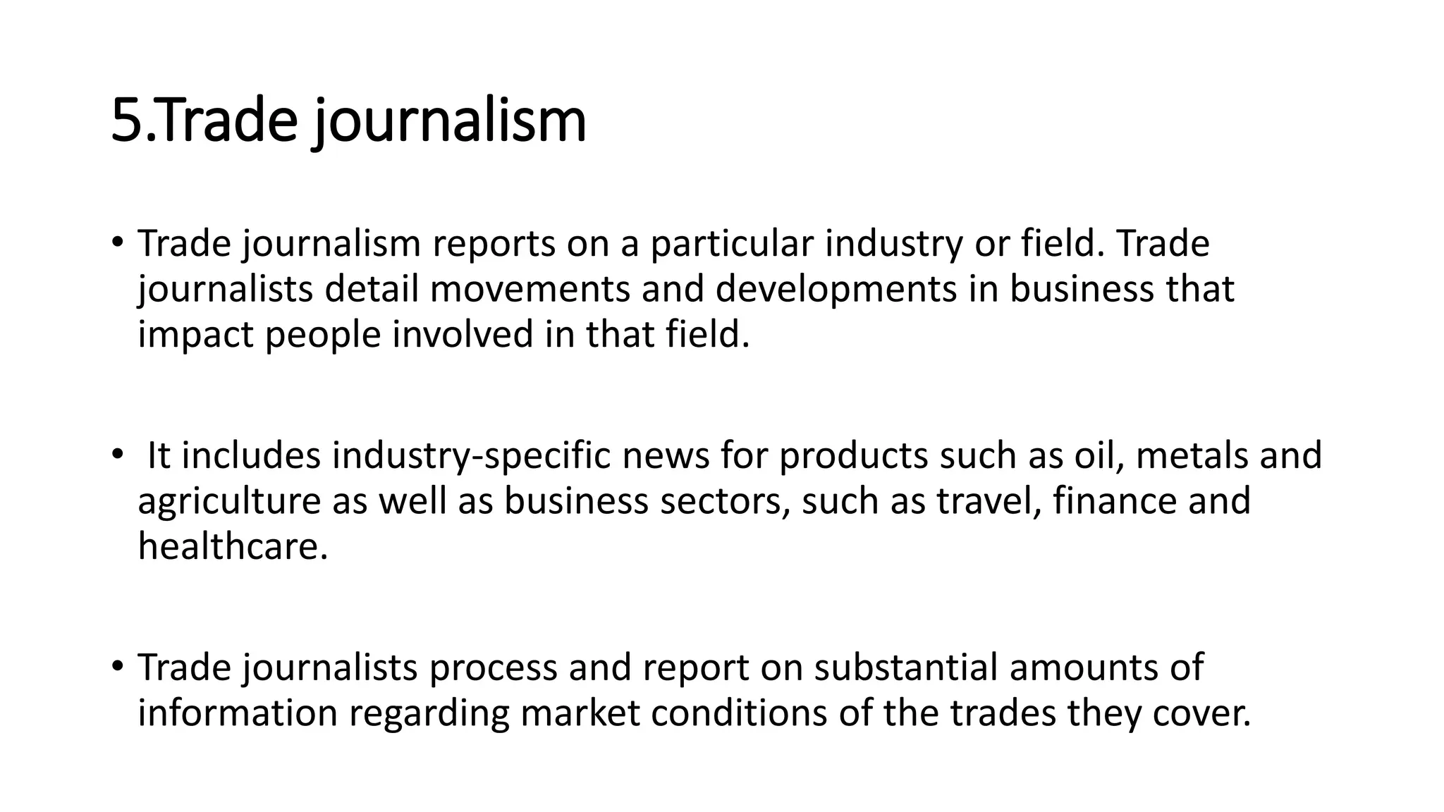5.Trade journalism
• Trade journalism reports on a particular industry or field. Trade
journalists detail movements and developments in business that
impact people involved in that field.
• It includes industry-specific news for products such as oil, metals and
agriculture as well as business sectors, such as travel, finance and
healthcare.
• Trade journalists process and report on substantial amounts of
information regarding market conditions of the trades they cover.
 