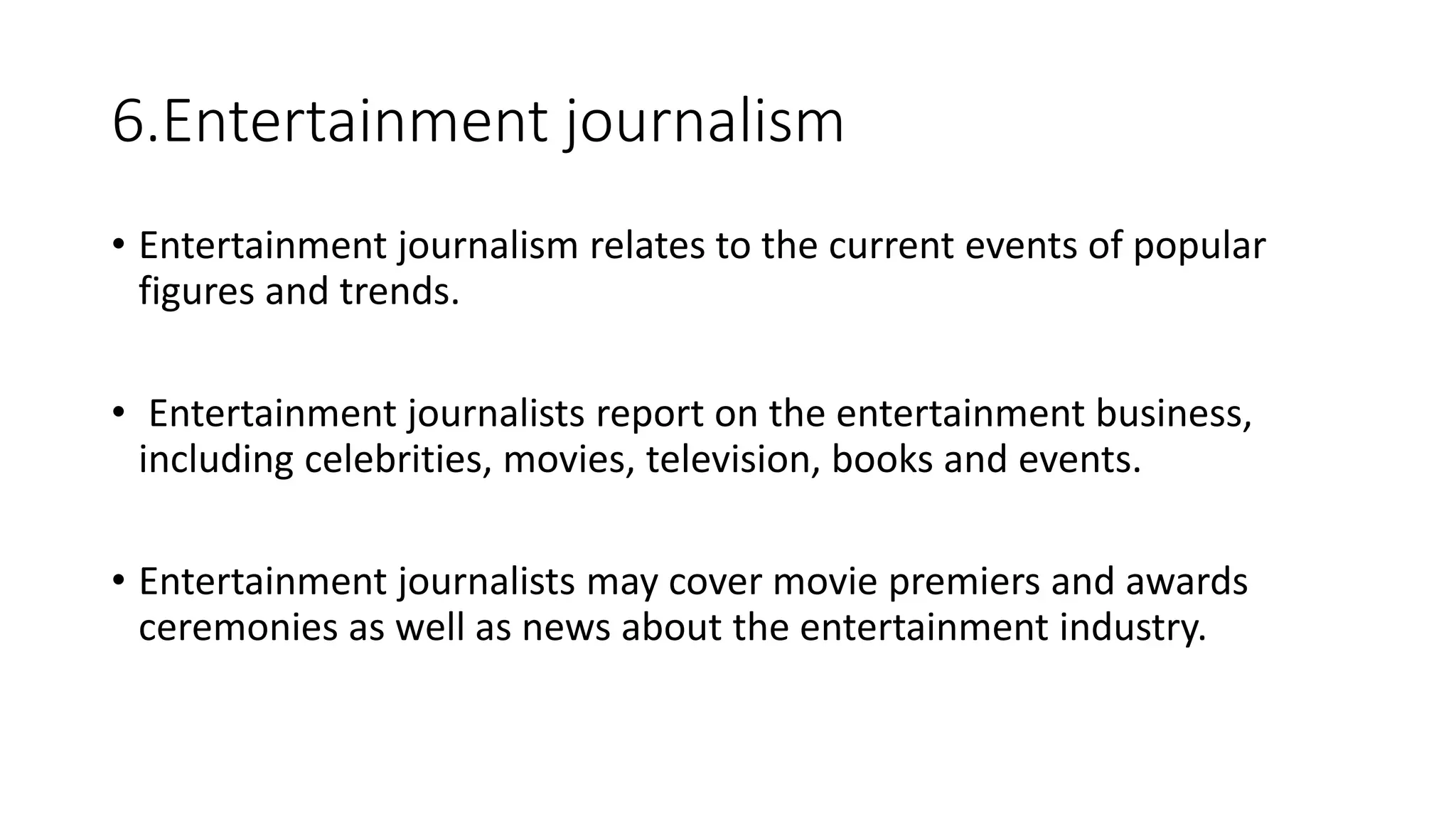 6.Entertainment journalism
• Entertainment journalism relates to the current events of popular
figures and trends.
• Entertainment journalists report on the entertainment business,
including celebrities, movies, television, books and events.
• Entertainment journalists may cover movie premiers and awards
ceremonies as well as news about the entertainment industry.
 