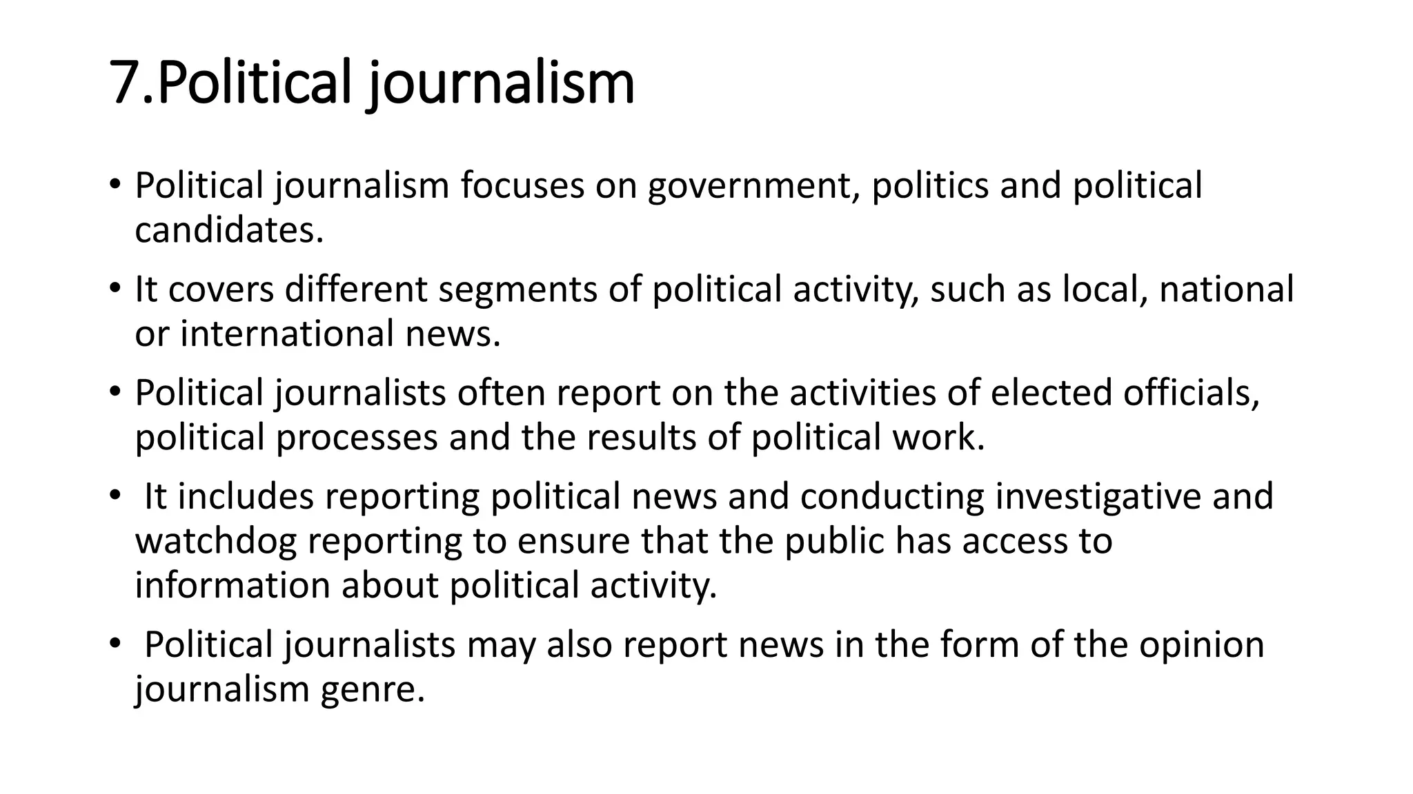 7.Political journalism
• Political journalism focuses on government, politics and political
candidates.
• It covers different segments of political activity, such as local, national
or international news.
• Political journalists often report on the activities of elected officials,
political processes and the results of political work.
• It includes reporting political news and conducting investigative and
watchdog reporting to ensure that the public has access to
information about political activity.
• Political journalists may also report news in the form of the opinion
journalism genre.
 