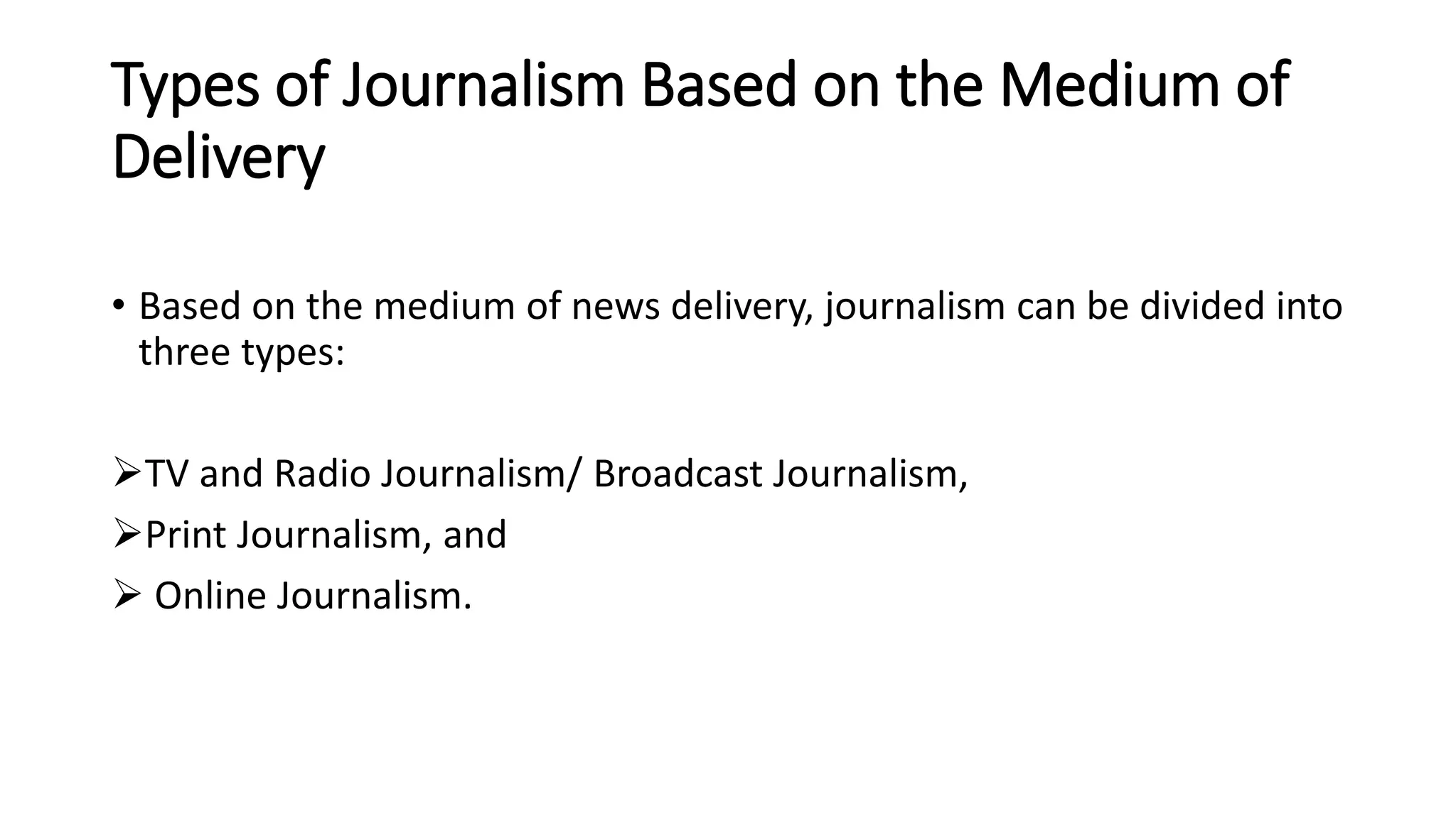 Types of Journalism Based on the Medium of
Delivery
• Based on the medium of news delivery, journalism can be divided into
three types:
TV and Radio Journalism/ Broadcast Journalism,
Print Journalism, and
 Online Journalism.
 