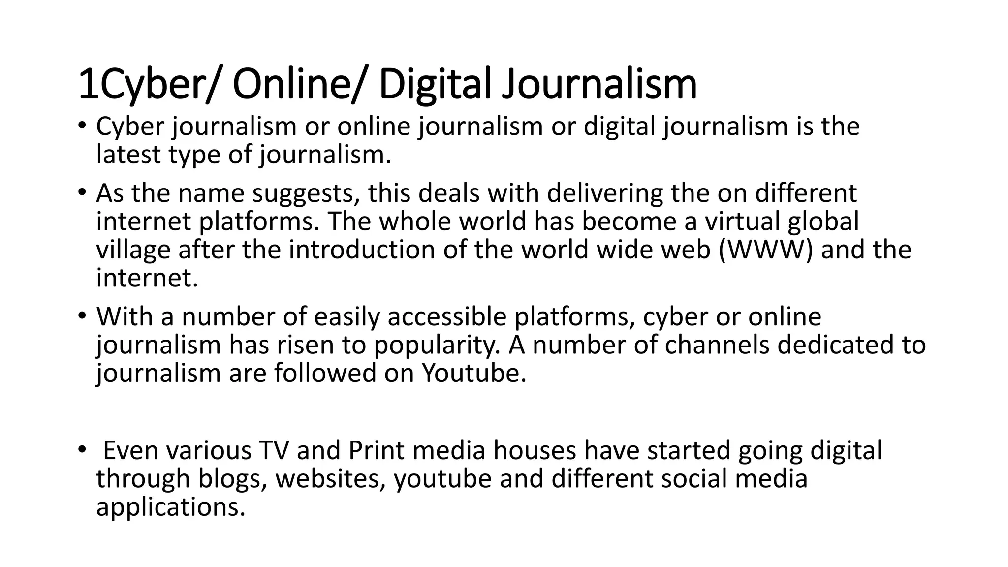 1Cyber/ Online/ Digital Journalism
• Cyber journalism or online journalism or digital journalism is the
latest type of journalism.
• As the name suggests, this deals with delivering the on different
internet platforms. The whole world has become a virtual global
village after the introduction of the world wide web (WWW) and the
internet.
• With a number of easily accessible platforms, cyber or online
journalism has risen to popularity. A number of channels dedicated to
journalism are followed on Youtube.
• Even various TV and Print media houses have started going digital
through blogs, websites, youtube and different social media
applications.
 