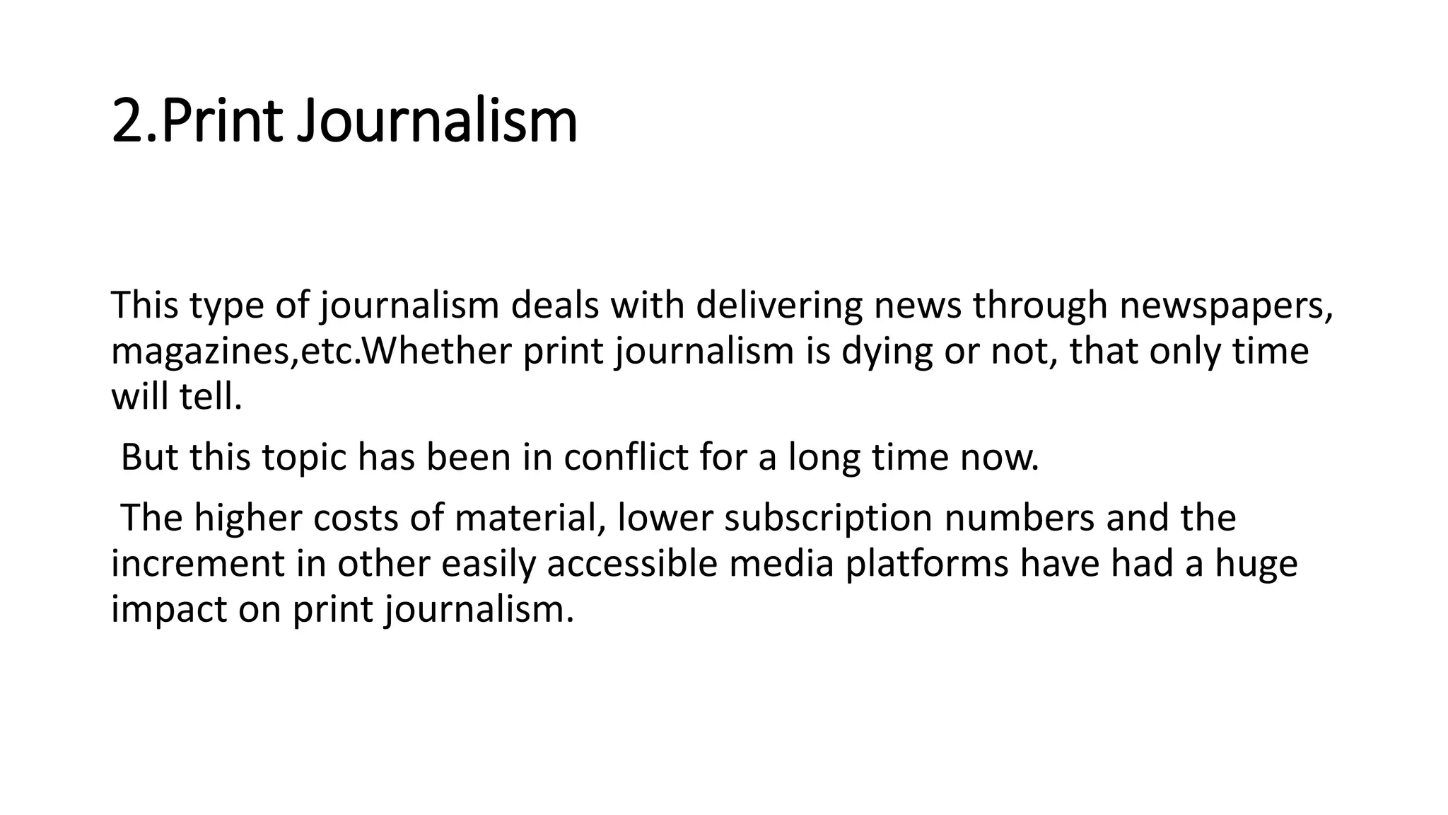 2.Print Journalism
This type of journalism deals with delivering news through newspapers,
magazines,etc.Whether print journalism is dying or not, that only time
will tell.
But this topic has been in conflict for a long time now.
The higher costs of material, lower subscription numbers and the
increment in other easily accessible media platforms have had a huge
impact on print journalism.
 