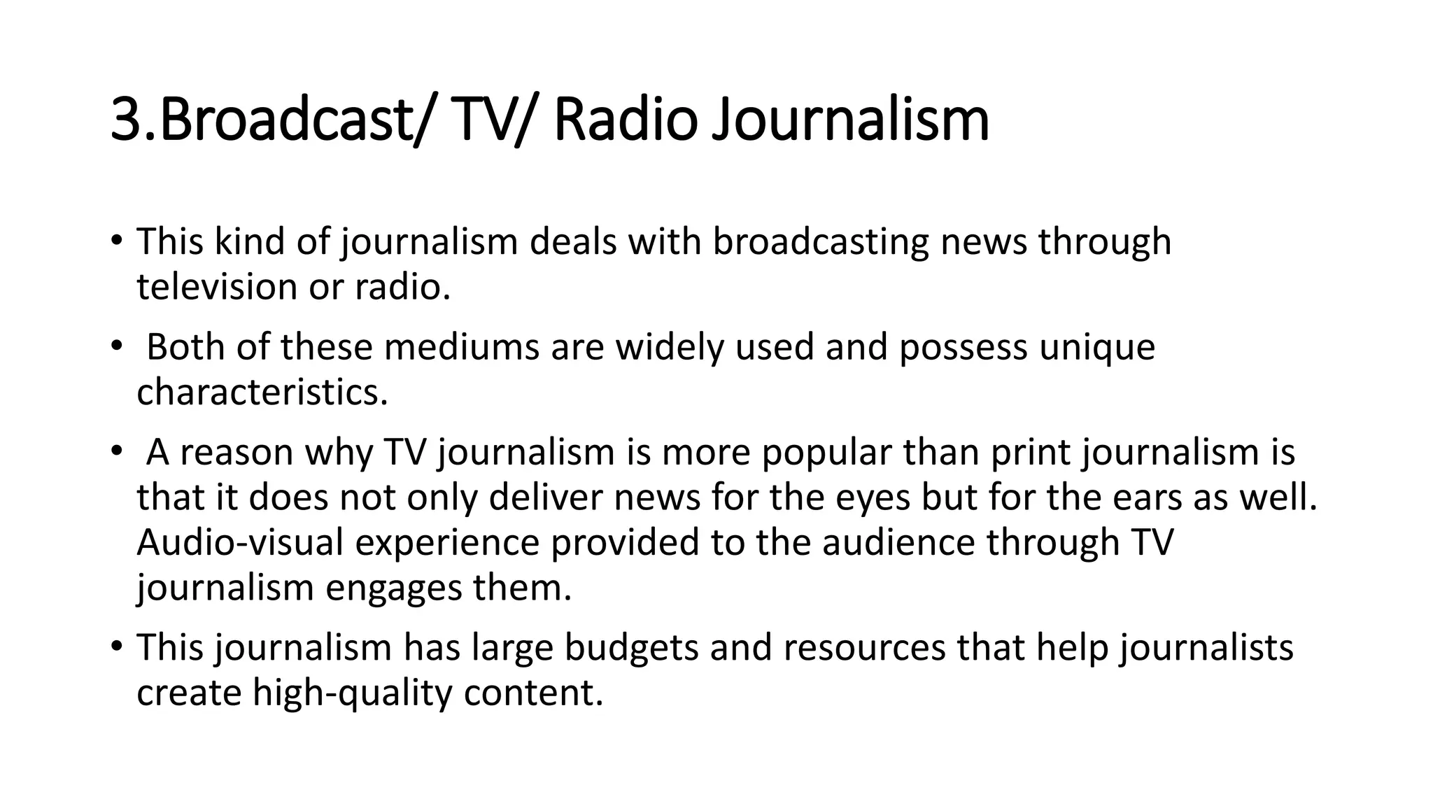 3.Broadcast/ TV/ Radio Journalism
• This kind of journalism deals with broadcasting news through
television or radio.
• Both of these mediums are widely used and possess unique
characteristics.
• A reason why TV journalism is more popular than print journalism is
that it does not only deliver news for the eyes but for the ears as well.
Audio-visual experience provided to the audience through TV
journalism engages them.
• This journalism has large budgets and resources that help journalists
create high-quality content.
 