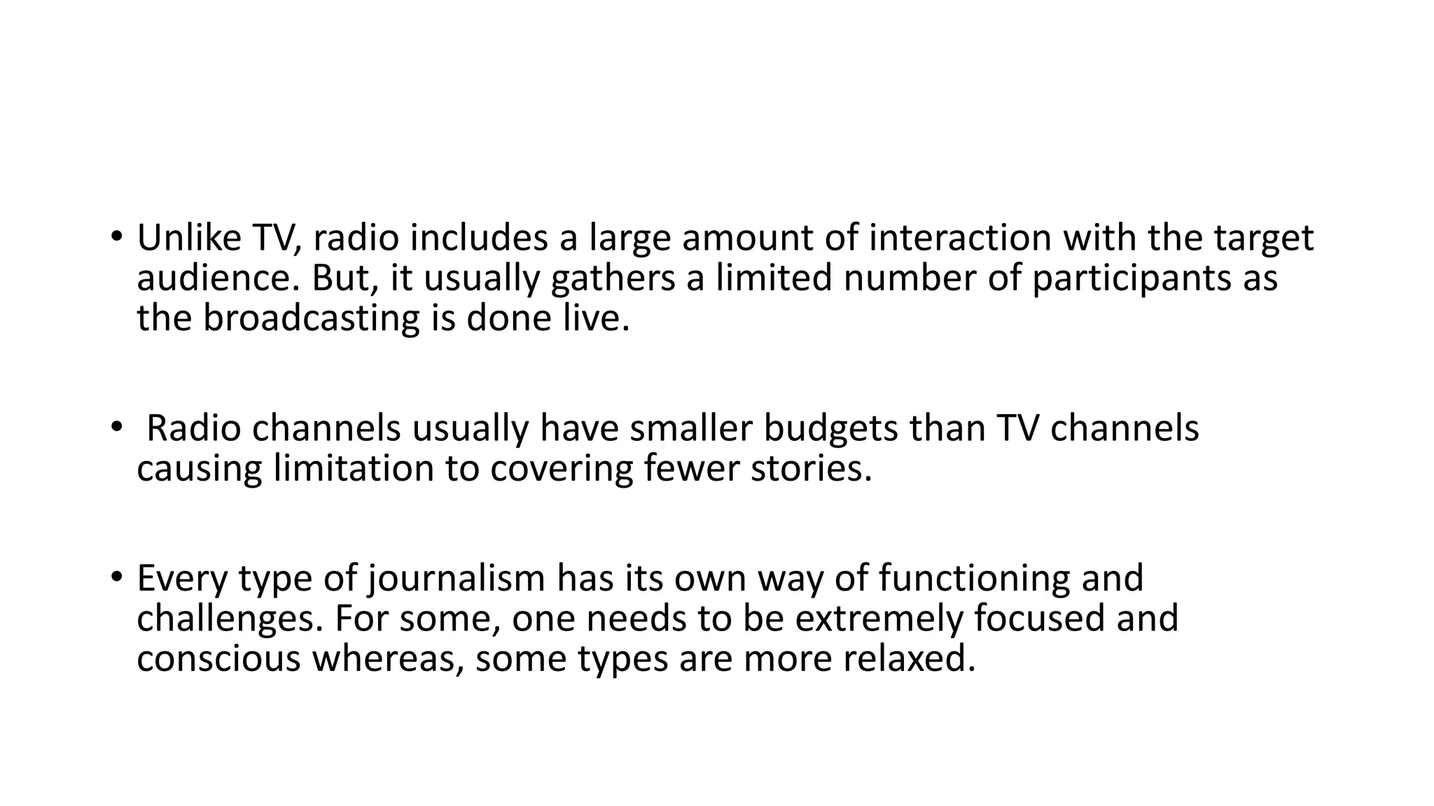 • Unlike TV, radio includes a large amount of interaction with the target
audience. But, it usually gathers a limited number of participants as
the broadcasting is done live.
• Radio channels usually have smaller budgets than TV channels
causing limitation to covering fewer stories.
• Every type of journalism has its own way of functioning and
challenges. For some, one needs to be extremely focused and
conscious whereas, some types are more relaxed.
 