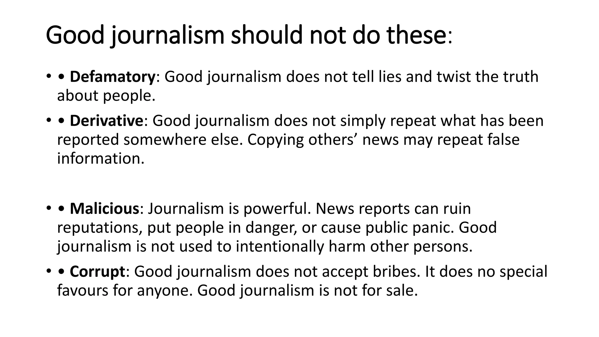 Good journalism should not do these:
• • Defamatory: Good journalism does not tell lies and twist the truth
about people.
• • Derivative: Good journalism does not simply repeat what has been
reported somewhere else. Copying others’ news may repeat false
information.
• • Malicious: Journalism is powerful. News reports can ruin
reputations, put people in danger, or cause public panic. Good
journalism is not used to intentionally harm other persons.
• • Corrupt: Good journalism does not accept bribes. It does no special
favours for anyone. Good journalism is not for sale.
 