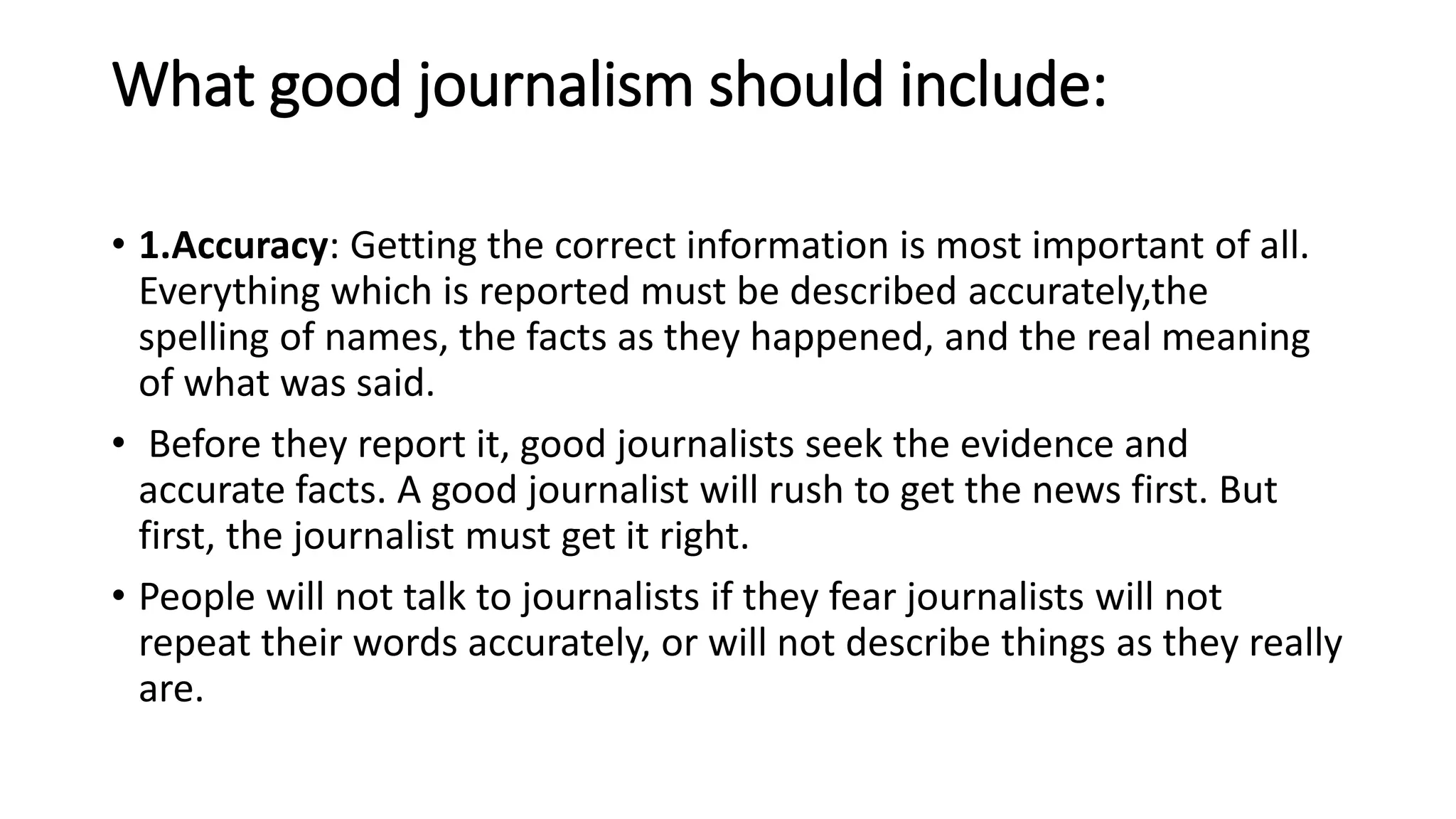 What good journalism should include:
• 1.Accuracy: Getting the correct information is most important of all.
Everything which is reported must be described accurately,the
spelling of names, the facts as they happened, and the real meaning
of what was said.
• Before they report it, good journalists seek the evidence and
accurate facts. A good journalist will rush to get the news first. But
first, the journalist must get it right.
• People will not talk to journalists if they fear journalists will not
repeat their words accurately, or will not describe things as they really
are.
 