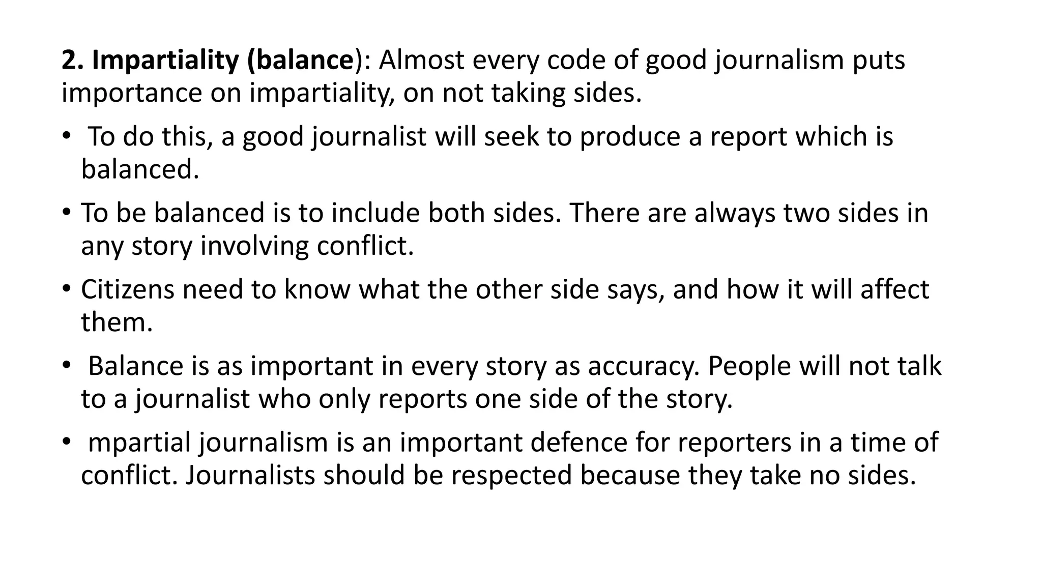 2. Impartiality (balance): Almost every code of good journalism puts
importance on impartiality, on not taking sides.
• To do this, a good journalist will seek to produce a report which is
balanced.
• To be balanced is to include both sides. There are always two sides in
any story involving conflict.
• Citizens need to know what the other side says, and how it will affect
them.
• Balance is as important in every story as accuracy. People will not talk
to a journalist who only reports one side of the story.
• mpartial journalism is an important defence for reporters in a time of
conflict. Journalists should be respected because they take no sides.
 