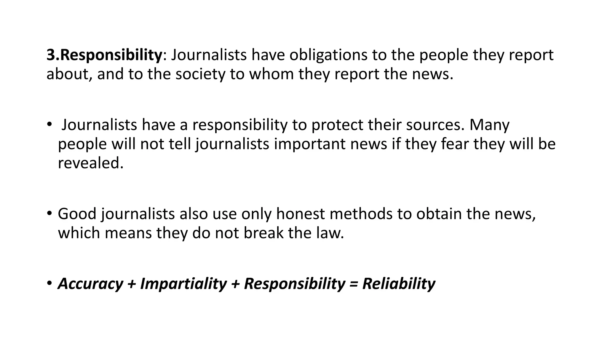 3.Responsibility: Journalists have obligations to the people they report
about, and to the society to whom they report the news.
• Journalists have a responsibility to protect their sources. Many
people will not tell journalists important news if they fear they will be
revealed.
• Good journalists also use only honest methods to obtain the news,
which means they do not break the law.
• Accuracy + Impartiality + Responsibility = Reliability
 