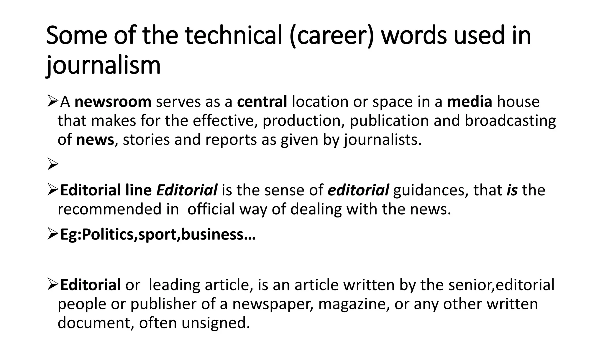 Some of the technical (career) words used in
journalism
A newsroom serves as a central location or space in a media house
that makes for the effective, production, publication and broadcasting
of news, stories and reports as given by journalists.

Editorial line Editorial is the sense of editorial guidances, that is the
recommended in official way of dealing with the news.
Eg:Politics,sport,business…
Editorial or leading article, is an article written by the senior,editorial
people or publisher of a newspaper, magazine, or any other written
document, often unsigned.
 