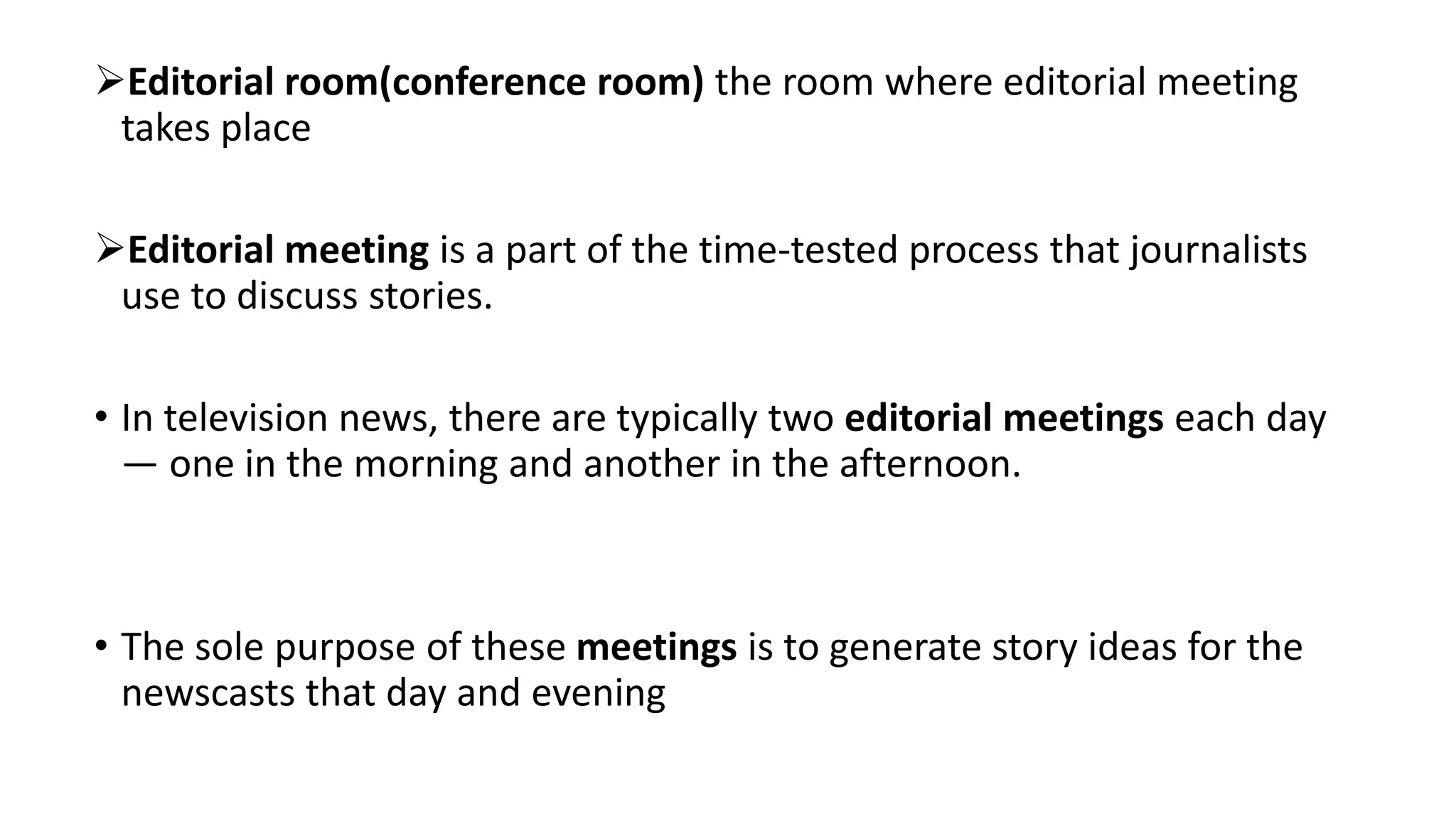 Editorial room(conference room) the room where editorial meeting
takes place
Editorial meeting is a part of the time-tested process that journalists
use to discuss stories.
• In television news, there are typically two editorial meetings each day
— one in the morning and another in the afternoon.
• The sole purpose of these meetings is to generate story ideas for the
newscasts that day and evening
 
