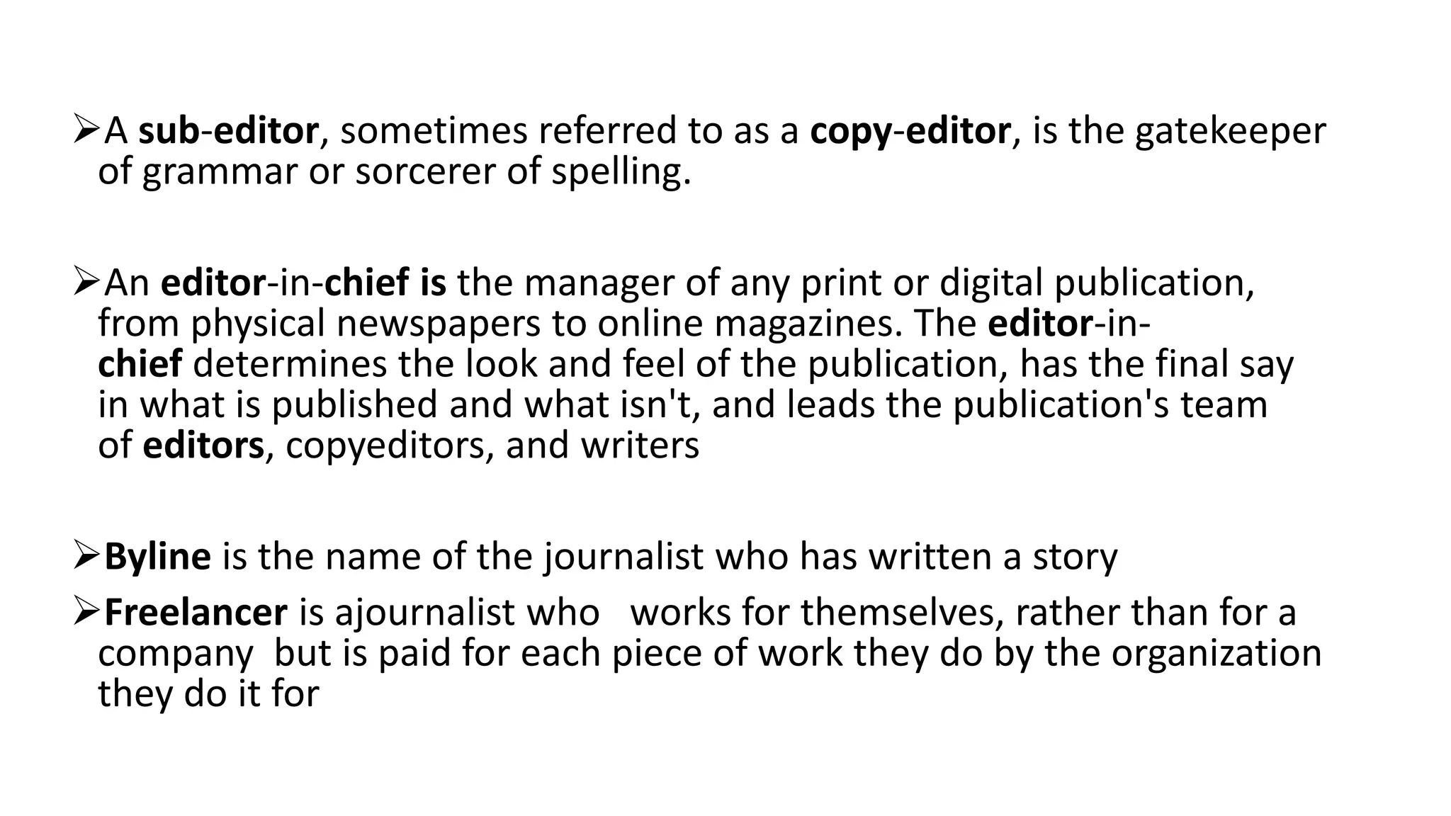 A sub-editor, sometimes referred to as a copy-editor, is the gatekeeper
of grammar or sorcerer of spelling.
An editor-in-chief is the manager of any print or digital publication,
from physical newspapers to online magazines. The editor-in-
chief determines the look and feel of the publication, has the final say
in what is published and what isn't, and leads the publication's team
of editors, copyeditors, and writers
Byline is the name of the journalist who has written a story
Freelancer is ajournalist who works for themselves, rather than for a
company but is paid for each piece of work they do by the organization
they do it for
 