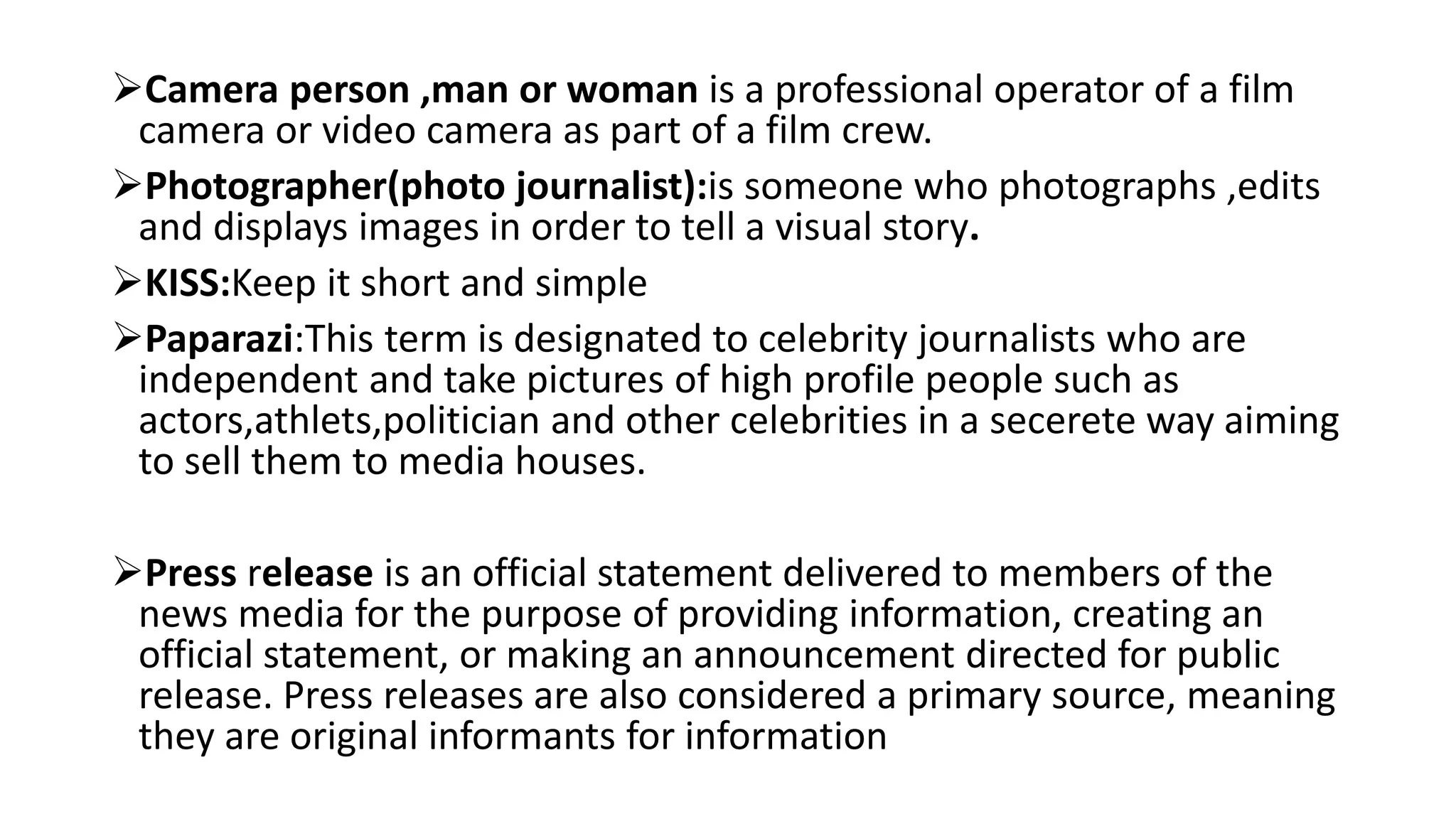 Camera person ,man or woman is a professional operator of a film
camera or video camera as part of a film crew.
Photographer(photo journalist):is someone who photographs ,edits
and displays images in order to tell a visual story.
KISS:Keep it short and simple
Paparazi:This term is designated to celebrity journalists who are
independent and take pictures of high profile people such as
actors,athlets,politician and other celebrities in a secerete way aiming
to sell them to media houses.
Press release is an official statement delivered to members of the
news media for the purpose of providing information, creating an
official statement, or making an announcement directed for public
release. Press releases are also considered a primary source, meaning
they are original informants for information
 