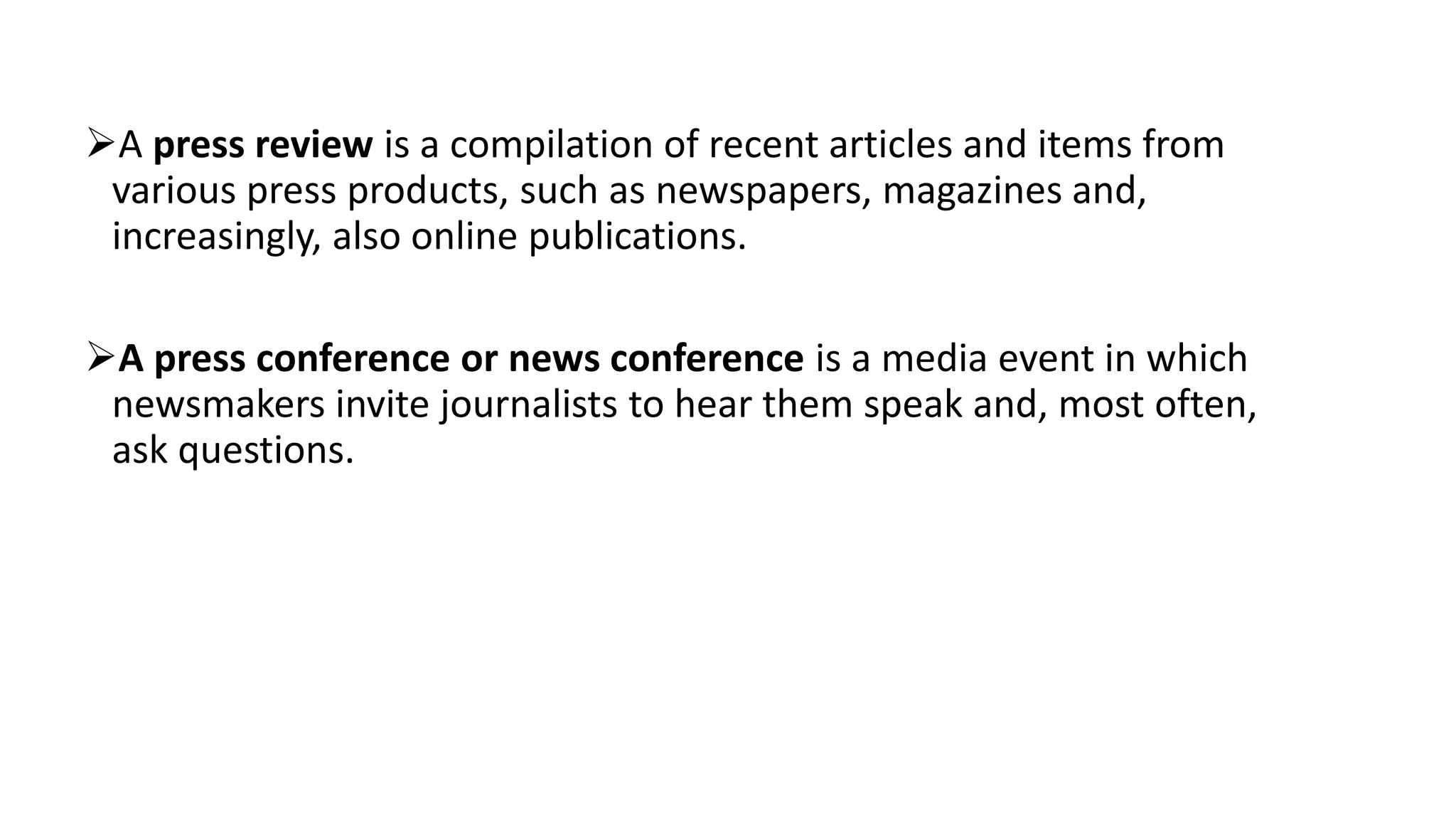 A press review is a compilation of recent articles and items from
various press products, such as newspapers, magazines and,
increasingly, also online publications.
A press conference or news conference is a media event in which
newsmakers invite journalists to hear them speak and, most often,
ask questions.
 