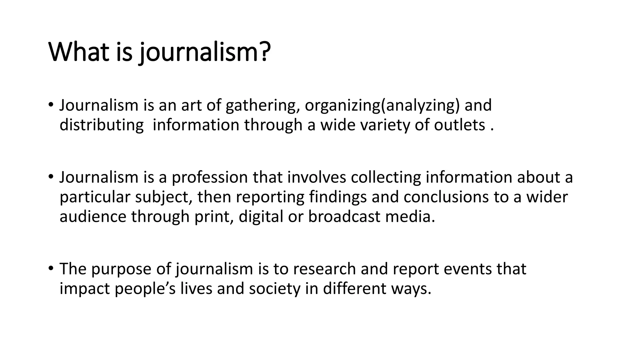 What is journalism?
• Journalism is an art of gathering, organizing(analyzing) and
distributing information through a wide variety of outlets .
• Journalism is a profession that involves collecting information about a
particular subject, then reporting findings and conclusions to a wider
audience through print, digital or broadcast media.
• The purpose of journalism is to research and report events that
impact people’s lives and society in different ways.
 