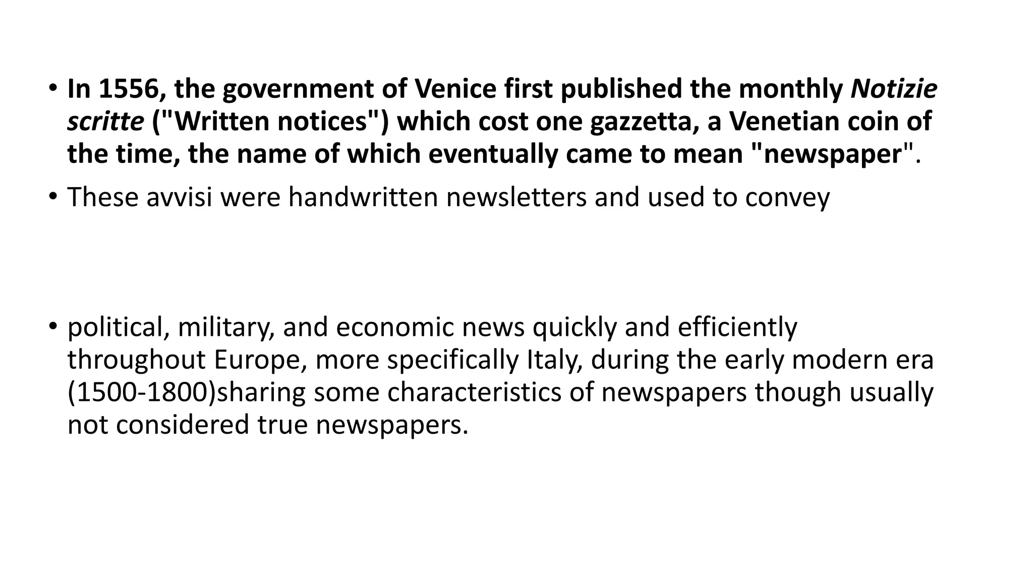 • In 1556, the government of Venice first published the monthly Notizie
scritte ("Written notices") which cost one gazzetta, a Venetian coin of
the time, the name of which eventually came to mean "newspaper".
• These avvisi were handwritten newsletters and used to convey
• political, military, and economic news quickly and efficiently
throughout Europe, more specifically Italy, during the early modern era
(1500-1800)sharing some characteristics of newspapers though usually
not considered true newspapers.
 