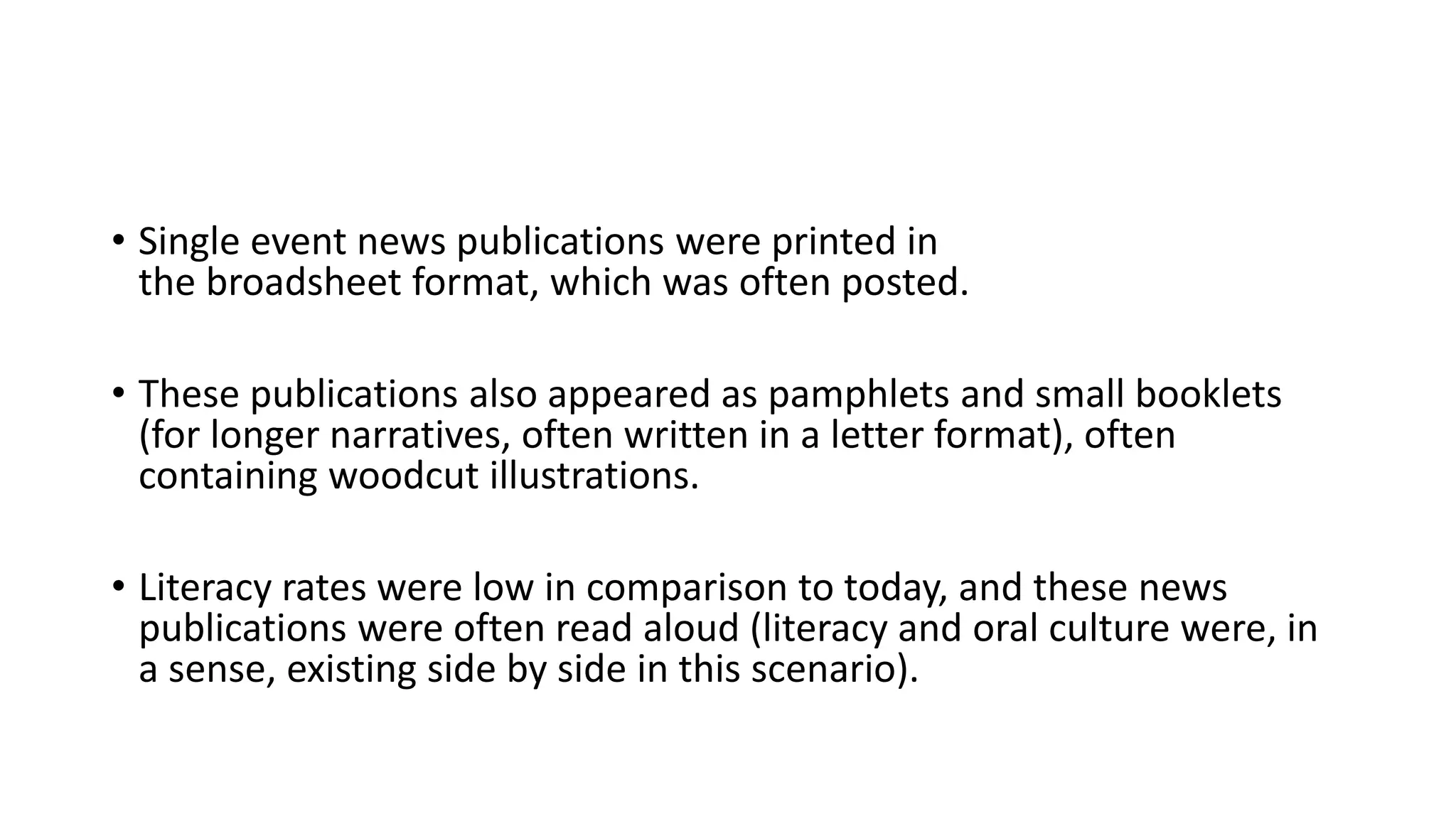 • Single event news publications were printed in
the broadsheet format, which was often posted.
• These publications also appeared as pamphlets and small booklets
(for longer narratives, often written in a letter format), often
containing woodcut illustrations.
• Literacy rates were low in comparison to today, and these news
publications were often read aloud (literacy and oral culture were, in
a sense, existing side by side in this scenario).
 