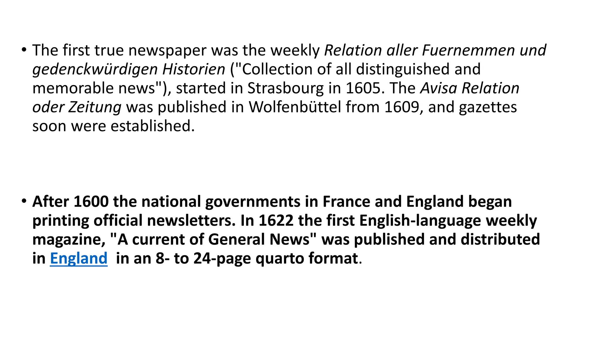 • The first true newspaper was the weekly Relation aller Fuernemmen und
gedenckwürdigen Historien ("Collection of all distinguished and
memorable news"), started in Strasbourg in 1605. The Avisa Relation
oder Zeitung was published in Wolfenbüttel from 1609, and gazettes
soon were established.
• After 1600 the national governments in France and England began
printing official newsletters. In 1622 the first English-language weekly
magazine, "A current of General News" was published and distributed
in England in an 8- to 24-page quarto format.
 