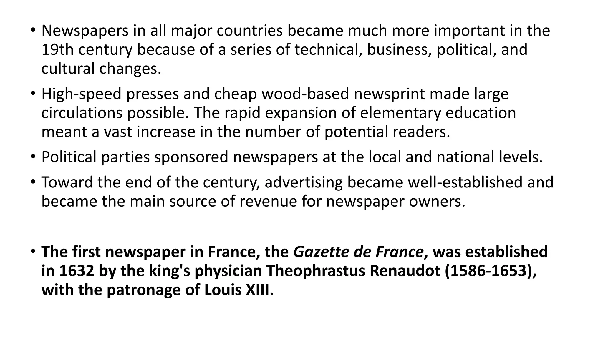 • Newspapers in all major countries became much more important in the
19th century because of a series of technical, business, political, and
cultural changes.
• High-speed presses and cheap wood-based newsprint made large
circulations possible. The rapid expansion of elementary education
meant a vast increase in the number of potential readers.
• Political parties sponsored newspapers at the local and national levels.
• Toward the end of the century, advertising became well-established and
became the main source of revenue for newspaper owners.
• The first newspaper in France, the Gazette de France, was established
in 1632 by the king's physician Theophrastus Renaudot (1586-1653),
with the patronage of Louis XIII.
 