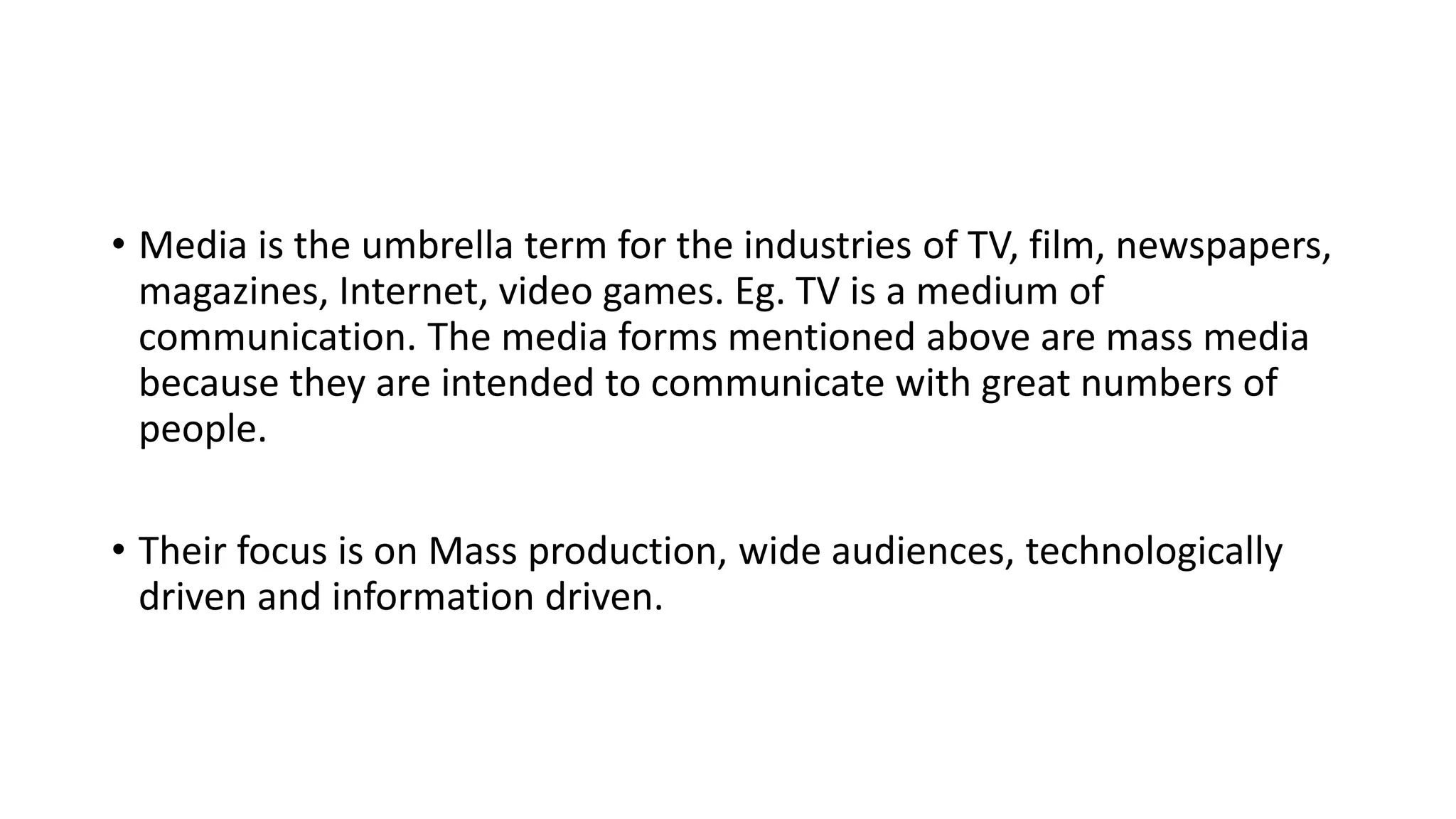 • Media is the umbrella term for the industries of TV, film, newspapers,
magazines, Internet, video games. Eg. TV is a medium of
communication. The media forms mentioned above are mass media
because they are intended to communicate with great numbers of
people.
• Their focus is on Mass production, wide audiences, technologically
driven and information driven.
 