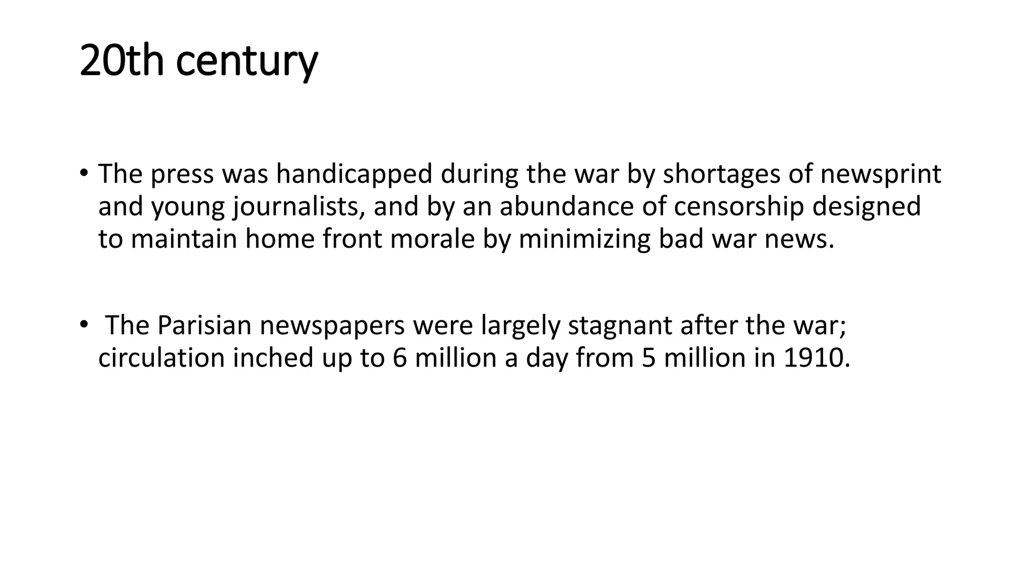 20th century
• The press was handicapped during the war by shortages of newsprint
and young journalists, and by an abundance of censorship designed
to maintain home front morale by minimizing bad war news.
• The Parisian newspapers were largely stagnant after the war;
circulation inched up to 6 million a day from 5 million in 1910.
 
